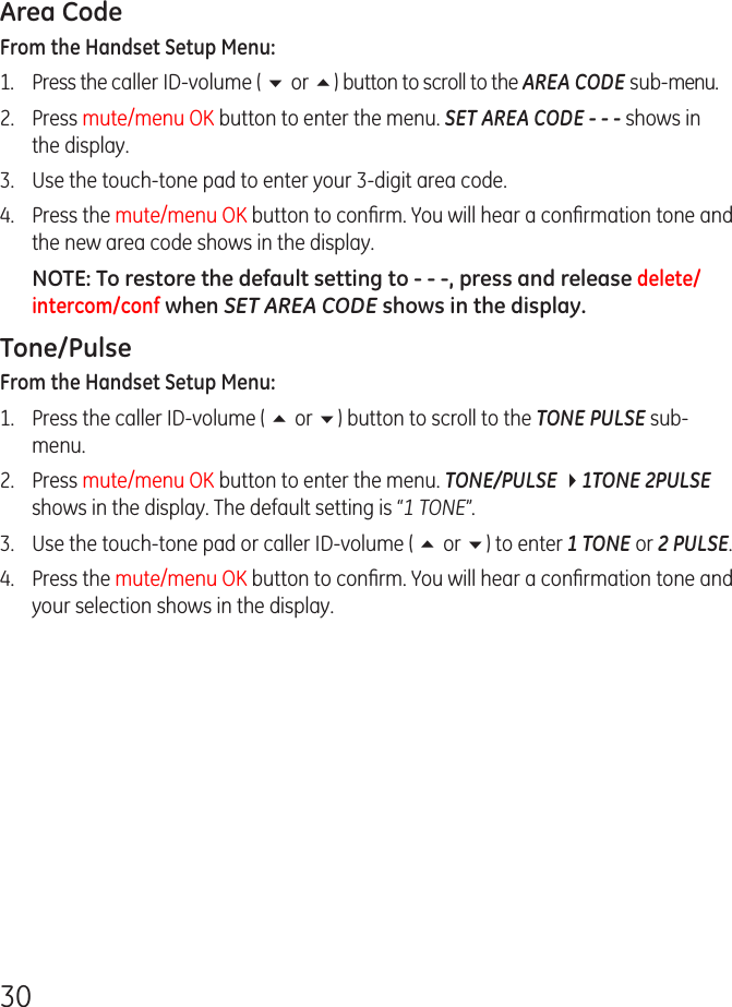 30Area CodeFrom the Handset Setup Menu: 1.  Press the caller ID-volume ( 6 or 5) button to scroll to the AREA CODE sub-menu.2.  Press mute/menu OK button to enter the menu. SET AREA CODE - - - shows in the display.3.  Use the touch-tone pad to enter your 3-digit area code.4.  Press the mute/menu OK button to conﬁrm. You will hear a conﬁrmation tone and the new area code shows in the display.NOTE: To restore the default setting to - - -, press and release delete/intercom/conf when SET AREA CODE shows in the display.Tone/PulseFrom the Handset Setup Menu: 1.  Press the caller ID-volume ( 5 or 6) button to scroll to the TONE PULSE sub-menu.2.  Press mute/menu OK button to enter the menu. TONE/PULSE 41TONE 2PULSE shows in the display. The default setting is “1 TONE”.3.  Use the touch-tone pad or caller ID-volume ( 5 or 6) to enter 1 TONE or 2 PULSE.4.  Press the mute/menu OK button to conﬁrm. You will hear a conﬁrmation tone and your selection shows in the display.