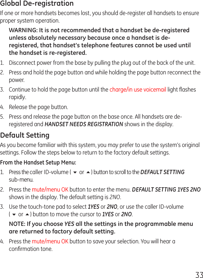 33Global De-registrationIf one or more handsets becomes lost, you should de-register all handsets to ensure proper system operation. WARNING: It is not recommended that a handset be de-registered unless absolutely necessary because once a handset is de-registered, that handset’s telephone features cannot be used until the handset is re-registered.1.  Disconnect power from the base by pulling the plug out of the back of the unit.2.  Press and hold the page button and while holding the page button reconnect the power.3.  Continue to hold the page button until the charge/in use voicemail light ﬂashes rapidly.4.  Release the page button.5.  Press and release the page button on the base once. All handsets are de-registered and HANDSET NEEDS REGISTRATION shows in the display.Default SettingAs you become familiar with this system, you may prefer to use the system’s original settings. Follow the steps below to return to the factory default settings.From the Handset Setup Menu:1.  Press the caller ID-volume ( 6 or 5) button to scroll to the DEFAULT SETTING  sub-menu. 2.  Press the mute/menu OK button to enter the menu. DEFAULT SETTING 1YES 2NO shows in the display. The default setting is 2NO.3.  Use the touch-tone pad to select 1YES or 2NO, or use the caller ID-volume  ( 6 or 5) button to move the cursor to 1YES or 2NO. NOTE: If you choose YES all the settings in the programmable menu are returned to factory default setting.4.  Press the mute/menu OK button to save your selection. You will hear a conﬁrmation tone.