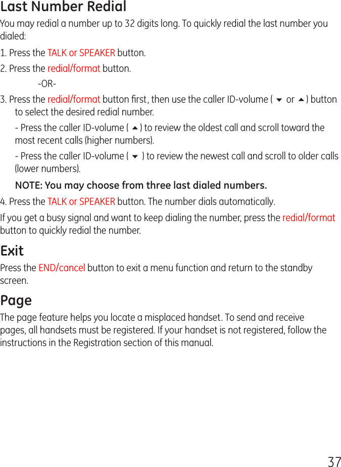 37Last Number RedialYou may redial a number up to 32 digits long. To quickly redial the last number you dialed:1. Press the TALK or SPEAKER button.2. Press the redial/format button.    -OR-3. Press the redial/format button ﬁrst, then use the caller ID-volume ( 6 or 5) button to select the desired redial number.  - Press the caller ID-volume ( 5) to review the oldest call and scroll toward the most recent calls (higher numbers).  - Press the caller ID-volume ( 6 ) to review the newest call and scroll to older calls (lower numbers).NOTE: You may choose from three last dialed numbers.4. Press the TALK or SPEAKER button. The number dials automatically.If you get a busy signal and want to keep dialing the number, press the redial/format button to quickly redial the number.ExitPress the END/cancel button to exit a menu function and return to the standby screen.PageThe page feature helps you locate a misplaced handset. To send and receive pages, all handsets must be registered. If your handset is not registered, follow the instructions in the Registration section of this manual.