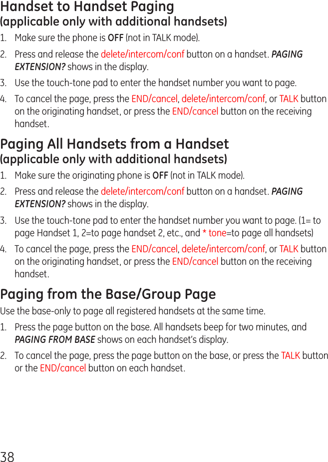 38Handset to Handset Paging  (applicable only with additional handsets)1.  Make sure the phone is OFF (not in TALK mode).2.  Press and release the delete/intercom/conf button on a handset. PAGING EXTENSION? shows in the display.3.  Use the touch-tone pad to enter the handset number you want to page.4.   To cancel the page, press the END/cancel, delete/intercom/conf, or TALK button on the originating handset, or press the END/cancel button on the receiving handset.Paging All Handsets from a Handset  (applicable only with additional handsets)1.  Make sure the originating phone is OFF (not in TALK mode).2.  Press and release the delete/intercom/conf button on a handset. PAGING EXTENSION? shows in the display.3.   Use the touch-tone pad to enter the handset number you want to page. (1= to page Handset 1, 2=to page handset 2, etc., and * tone=to page all handsets)4.   To cancel the page, press the END/cancel, delete/intercom/conf, or TALK button on the originating handset, or press the END/cancel button on the receiving handset.Paging from the Base/Group PageUse the base-only to page all registered handsets at the same time.1.   Press the page button on the base. All handsets beep for two minutes, and PAGING FROM BASE shows on each handset’s display.2.   To cancel the page, press the page button on the base, or press the TALK button or the END/cancel button on each handset.