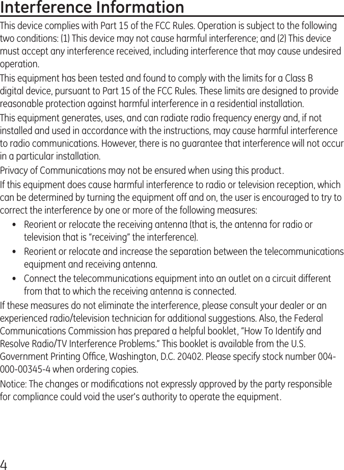 4Interference InformationThis device complies with Part 15 of the FCC Rules. Operation is subject to the following two conditions: (1) This device may not cause harmful interference; and (2) This device must accept any interference received, including interference that may cause undesired operation.This equipment has been tested and found to comply with the limits for a Class B digital device, pursuant to Part 15 of the FCC Rules. These limits are designed to provide reasonable protection against harmful interference in a residential installation.This equipment generates, uses, and can radiate radio frequency energy and, if not installed and used in accordance with the instructions, may cause harmful interference to radio communications. However, there is no guarantee that interference will not occur in a particular installation.Privacy of Communications may not be ensured when using this product.If this equipment does cause harmful interference to radio or television reception, which can be determined by turning the equipment off and on, the user is encouraged to try to correct the interference by one or more of the following measures:•  Reorient or relocate the receiving antenna (that is, the antenna for radio or television that is “receiving” the interference).•  Reorient or relocate and increase the separation between the telecommunications equipment and receiving antenna.•  Connect the telecommunications equipment into an outlet on a circuit different from that to which the receiving antenna is connected.If these measures do not eliminate the interference, please consult your dealer or an experienced radio/television technician for additional suggestions. Also, the Federal Communications Commission has prepared a helpful booklet, “How To Identify and Resolve Radio/TV Interference Problems.” This booklet is available from the U.S. Government Printing Ofﬁce, Washington, D.C. 20402. Please specify stock number 004-000-00345-4 when ordering copies.Notice: The changes or modiﬁcations not expressly approved by the party responsible for compliance could void the user&apos;s authority to operate the equipment.