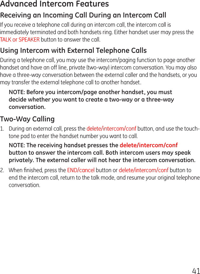 41Advanced Intercom FeaturesReceiving an Incoming Call During an Intercom CallIf you receive a telephone call during an intercom call, the intercom call is immediately terminated and both handsets ring. Either handset user may press the TALK or SPEAKER button to answer the call.Using Intercom with External Telephone CallsDuring a telephone call, you may use the intercom/paging function to page another handset and have an off line, private (two-way) intercom conversation. You may also have a three-way conversation between the external caller and the handsets, or you may transfer the external telephone call to another handset.NOTE: Before you intercom/page another handset, you must decide whether you want to create a two-way or a three-way conversation.Two-Way Calling1.  During an external call, press the delete/intercom/conf button, and use the touch-tone pad to enter the handset number you want to call.NOTE: The receiving handset presses the delete/intercom/conf button to answer the intercom call. Both intercom users may speak privately. The external caller will not hear the intercom conversation.2.  When ﬁnished, press the END/cancel button or delete/intercom/conf button to end the intercom call, return to the talk mode, and resume your original telephone conversation.