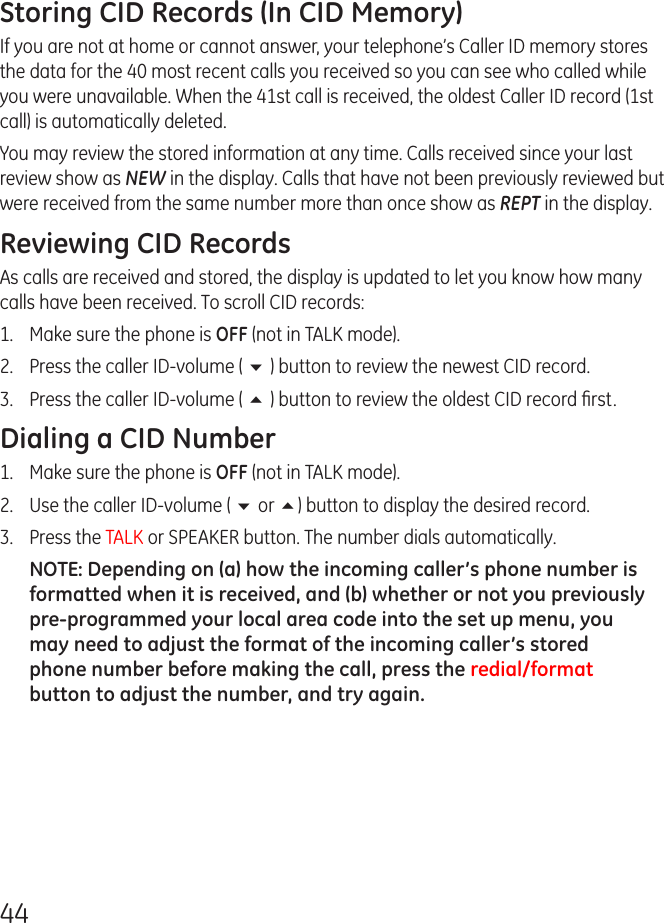 44Storing CID Records (In CID Memory)If you are not at home or cannot answer, your telephone’s Caller ID memory stores the data for the 40 most recent calls you received so you can see who called while you were unavailable. When the 41st call is received, the oldest Caller ID record (1st call) is automatically deleted.You may review the stored information at any time. Calls received since your last review show as NEW in the display. Calls that have not been previously reviewed but were received from the same number more than once show as REPT in the display.Reviewing CID RecordsAs calls are received and stored, the display is updated to let you know how many calls have been received. To scroll CID records:1.   Make sure the phone is OFF (not in TALK mode).2.   Press the caller ID-volume ( 6 ) button to review the newest CID record.3.  Press the caller ID-volume ( 5 ) button to review the oldest CID record ﬁrst.Dialing a CID Number1.  Make sure the phone is OFF (not in TALK mode). 2.  Use the caller ID-volume ( 6 or 5) button to display the desired record. 3.  Press the TALK or SPEAKER button. The number dials automatically.NOTE: Depending on (a) how the incoming caller’s phone number is formatted when it is received, and (b) whether or not you previously pre-programmed your local area code into the set up menu, you may need to adjust the format of the incoming caller’s stored phone number before making the call, press the redial/format button to adjust the number, and try again.