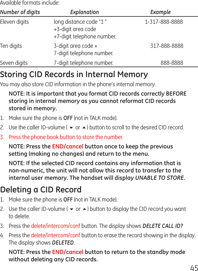 45Available formats include:Number of digits   Explanation   ExampleEleven digits  long distance code “1 ”  1-317-888-8888   +3-digit area code   +7-digit telephone number.Ten digits  3-digit area code +  317-888-8888   7-digit telephone number.Seven digits  7-digit telephone number.  888-8888Storing CID Records in Internal MemoryYou may also store CID information in the phone’s internal memory. NOTE: It is important that you format CID records correctly BEFORE storing in internal memory as you cannot reformat CID records stored in memory.1.   Make sure the phone is OFF (not in TALK mode).2.  Use the caller ID-volume ( 6 or 5) button to scroll to the desired CID record.3.  Press the phone book button to store the number. NOTE: Press the END/cancel button once to keep the previous setting (making no changes) and return to the menu.NOTE: If the selected CID record contains any information that is non-numeric, the unit will not allow this record to transfer to the internal user memory. The handset will display UNABLE TO STORE.Deleting a CID Record1.  Make sure the phone is OFF (not in TALK mode).2.  Use the caller ID-volume ( 6 or 5) button to display the CID record you want to delete.3.   Press the delete/intercom/conf button. The display shows DELETE CALL ID?4.   Press the delete/intercom/conf button to erase the record showing in the display. The display shows DELETED.NOTE: Press the END/cancel button to return to the standby mode without deleting any CID records.