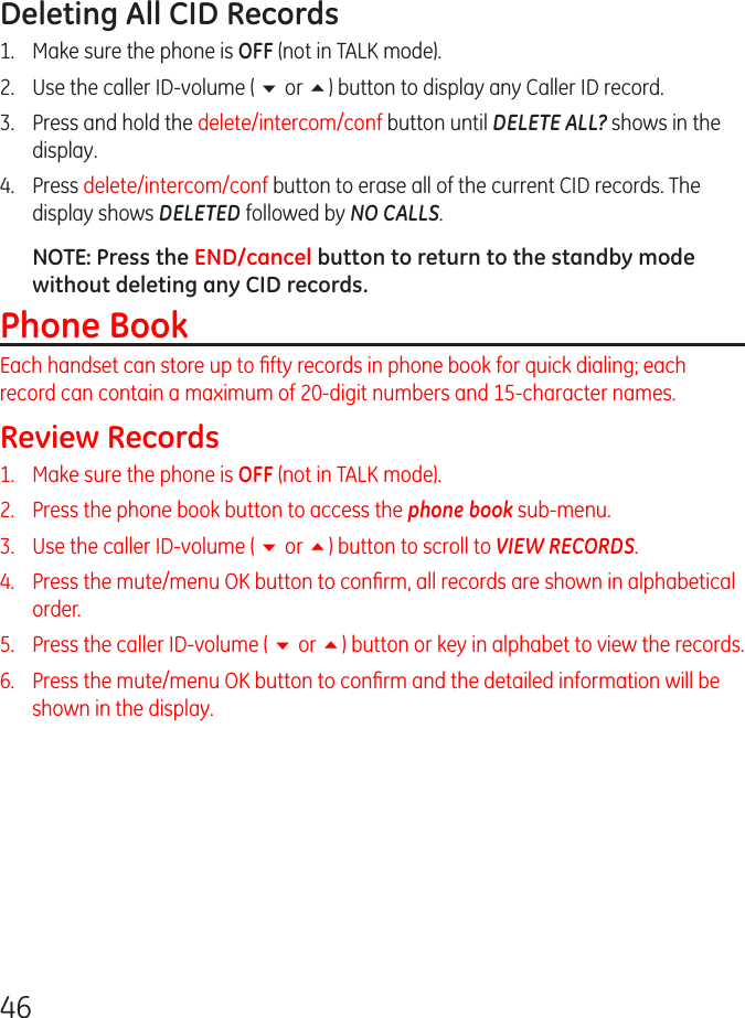 46Deleting All CID Records1.  Make sure the phone is OFF (not in TALK mode).2.  Use the caller ID-volume ( 6 or 5) button to display any Caller ID record.3.  Press and hold the delete/intercom/conf button until DELETE ALL? shows in the display.4.   Press delete/intercom/conf button to erase all of the current CID records. The display shows DELETED followed by NO CALLS.NOTE: Press the END/cancel button to return to the standby mode without deleting any CID records.Phone BookEach handset can store up to ﬁfty records in phone book for quick dialing; each record can contain a maximum of 20-digit numbers and 15-character names.Review Records1.   Make sure the phone is OFF (not in TALK mode).2.   Press the phone book button to access the phone book sub-menu.3.   Use the caller ID-volume ( 6 or 5) button to scroll to VIEW RECORDS.4.   Press the mute/menu OK button to conﬁrm, all records are shown in alphabetical order.5.   Press the caller ID-volume ( 6 or 5) button or key in alphabet to view the records.6.   Press the mute/menu OK button to conﬁrm and the detailed information will be shown in the display.