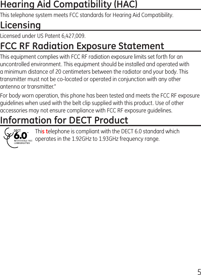 5Hearing Aid Compatibility (HAC)This telephone system meets FCC standards for Hearing Aid Compatibility.LicensingLicensed under US Patent 6,427,009.FCC RF Radiation Exposure StatementThis equipment complies with FCC RF radiation exposure limits set forth for an uncontrolled environment. This equipment should be installed and operated with a minimum distance of 20 centimeters between the radiator and your body. This transmitter must not be co-located or operated in conjunction with any other antenna or transmitter.”For body worn operation, this phone has been tested and meets the FCC RF exposure guidelines when used with the belt clip supplied with this product. Use of other accessories may not ensure compliance with FCC RF exposure guidelines.Information for DECT ProductThis telephone is compliant with the DECT 6.0 standard which operates in the 1.92GHz to 1.93GHz frequency range.