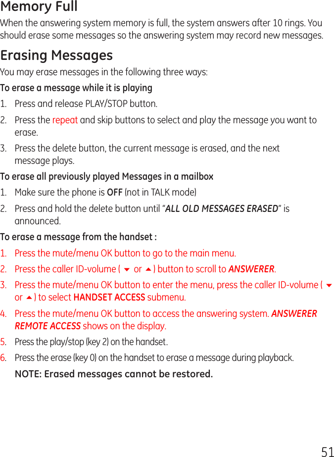 51Memory FullWhen the answering system memory is full, the system answers after 10 rings. You should erase some messages so the answering system may record new messages.Erasing MessagesYou may erase messages in the following three ways:To erase a message while it is playing1.  Press and release PLAY/STOP button.2.  Press the repeat and skip buttons to select and play the message you want to erase.3.  Press the delete button, the current message is erased, and the next message plays.To erase all previously played Messages in a mailbox1.  Make sure the phone is OFF (not in TALK mode)2.  Press and hold the delete button until “ALL OLD MESSAGES ERASED” is announced. To erase a message from the handset : 1.   Press the mute/menu OK button to go to the main menu.2.   Press the caller ID-volume ( 6 or 5) button to scroll to ANSWERER.3.   Press the mute/menu OK button to enter the menu, press the caller ID-volume ( 6 or 5) to select HANDSET ACCESS submenu. 4.   Press the mute/menu OK button to access the answering system. ANSWERER REMOTE ACCESS shows on the display. 5. Press the play/stop (key 2) on the handset.6.  Press the erase (key 0) on the handset to erase a message during playback.NOTE: Erased messages cannot be restored.