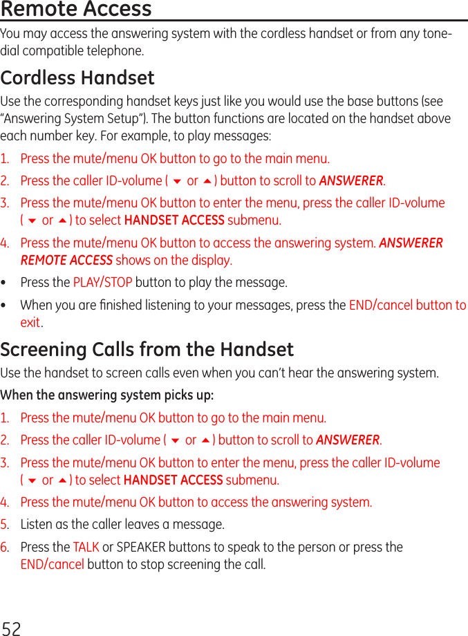 52Remote AccessYou may access the answering system with the cordless handset or from any tone-dial compatible telephone.Cordless HandsetUse the corresponding handset keys just like you would use the base buttons (see “Answering System Setup”). The button functions are located on the handset above each number key. For example, to play messages:1.   Press the mute/menu OK button to go to the main menu.2.   Press the caller ID-volume ( 6 or 5) button to scroll to ANSWERER.3.   Press the mute/menu OK button to enter the menu, press the caller ID-volume  ( 6 or 5) to select HANDSET ACCESS submenu. 4.   Press the mute/menu OK button to access the answering system. ANSWERER REMOTE ACCESS shows on the display. •  Press the PLAY/STOP button to play the message.•   When you are ﬁnished listening to your messages, press the END/cancel button to exit.Screening Calls from the HandsetUse the handset to screen calls even when you can’t hear the answering system.When the answering system picks up:1.   Press the mute/menu OK button to go to the main menu.2.   Press the caller ID-volume ( 6 or 5) button to scroll to ANSWERER.3.   Press the mute/menu OK button to enter the menu, press the caller ID-volume  ( 6 or 5) to select HANDSET ACCESS submenu. 4.   Press the mute/menu OK button to access the answering system. 5.  Listen as the caller leaves a message.6.  Press the TALK or SPEAKER buttons to speak to the person or press the  END/cancel button to stop screening the call.