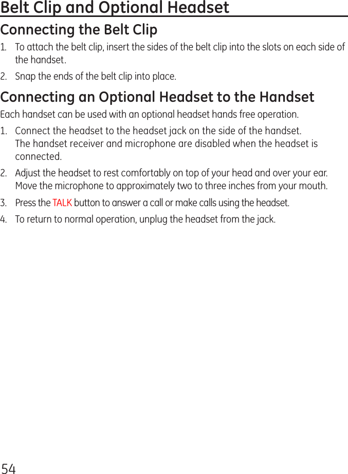 54Belt Clip and Optional HeadsetConnecting the Belt Clip1.  To attach the belt clip, insert the sides of the belt clip into the slots on each side of the handset. 2.  Snap the ends of the belt clip into place.Connecting an Optional Headset to the HandsetEach handset can be used with an optional headset hands free operation.1.  Connect the headset to the headset jack on the side of the handset. The handset receiver and microphone are disabled when the headset is connected.2.  Adjust the headset to rest comfortably on top of your head and over your ear. Move the microphone to approximately two to three inches from your mouth.3.  Press the TALK button to answer a call or make calls using the headset.4.  To return to normal operation, unplug the headset from the jack.