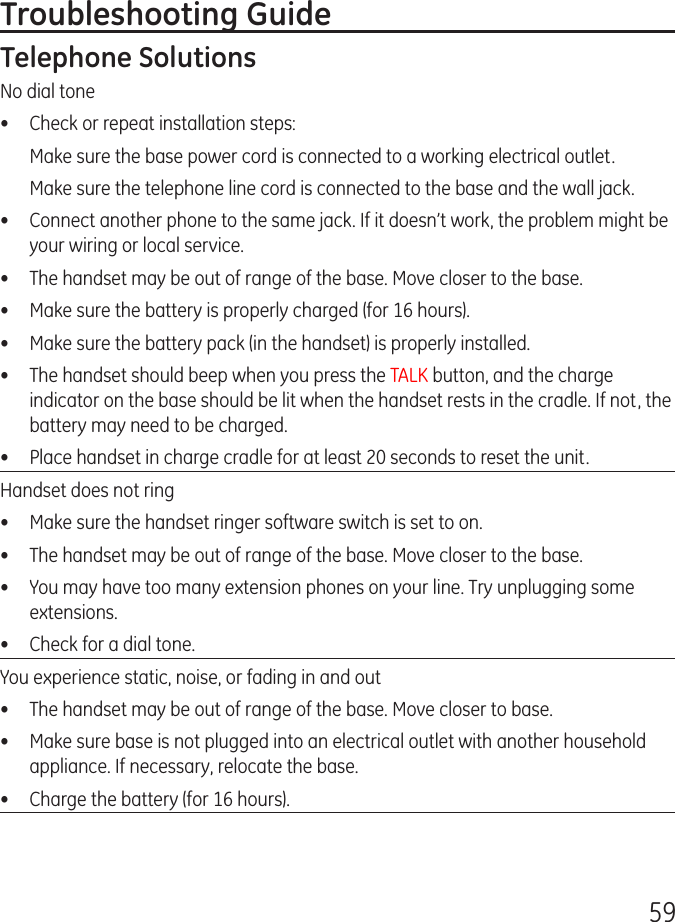 59Troubleshooting GuideTelephone SolutionsNo dial tone•  Check or repeat installation steps:  Make sure the base power cord is connected to a working electrical outlet.  Make sure the telephone line cord is connected to the base and the wall jack.•  Connect another phone to the same jack. If it doesn’t work, the problem might be your wiring or local service.•  The handset may be out of range of the base. Move closer to the base.•  Make sure the battery is properly charged (for 16 hours).•  Make sure the battery pack (in the handset) is properly installed.•  The handset should beep when you press the TALK button, and the charge indicator on the base should be lit when the handset rests in the cradle. If not, the battery may need to be charged.•  Place handset in charge cradle for at least 20 seconds to reset the unit.Handset does not ring•  Make sure the handset ringer software switch is set to on.•  The handset may be out of range of the base. Move closer to the base.•  You may have too many extension phones on your line. Try unplugging some extensions.•  Check for a dial tone.You experience static, noise, or fading in and out•  The handset may be out of range of the base. Move closer to base.•  Make sure base is not plugged into an electrical outlet with another household appliance. If necessary, relocate the base.•  Charge the battery (for 16 hours).