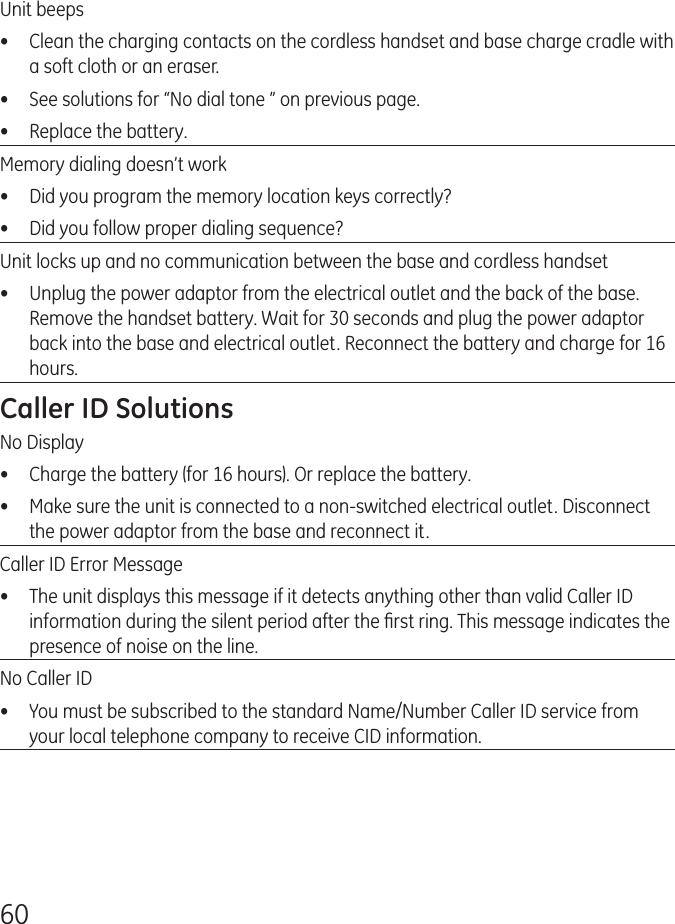60Unit beeps•  Clean the charging contacts on the cordless handset and base charge cradle with a soft cloth or an eraser.•  See solutions for “No dial tone ” on previous page.•  Replace the battery.Memory dialing doesn’t work•  Did you program the memory location keys correctly?•  Did you follow proper dialing sequence?Unit locks up and no communication between the base and cordless handset•  Unplug the power adaptor from the electrical outlet and the back of the base. Remove the handset battery. Wait for 30 seconds and plug the power adaptor back into the base and electrical outlet. Reconnect the battery and charge for 16 hours.Caller ID SolutionsNo Display•  Charge the battery (for 16 hours). Or replace the battery.•  Make sure the unit is connected to a non-switched electrical outlet. Disconnect the power adaptor from the base and reconnect it.Caller ID Error Message•  The unit displays this message if it detects anything other than valid Caller ID information during the silent period after the ﬁrst ring. This message indicates the presence of noise on the line.No Caller ID•  You must be subscribed to the standard Name/Number Caller ID service from your local telephone company to receive CID information.