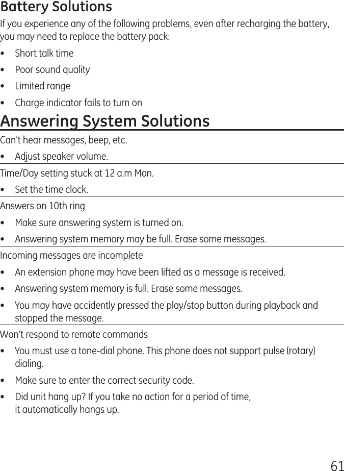 61Battery SolutionsIf you experience any of the following problems, even after recharging the battery, you may need to replace the battery pack:•  Short talk time•  Poor sound quality•  Limited range•  Charge indicator fails to turn onAnswering System SolutionsCan’t hear messages, beep, etc.•  Adjust speaker volume.Time/Day setting stuck at 12 a.m Mon.•  Set the time clock. Answers on 10th ring•  Make sure answering system is turned on.•  Answering system memory may be full. Erase some messages.Incoming messages are incomplete•  An extension phone may have been lifted as a message is received.•  Answering system memory is full. Erase some messages.•  You may have accidently pressed the play/stop button during playback and stopped the message.Won’t respond to remote commands•  You must use a tone-dial phone. This phone does not support pulse (rotary) dialing.•  Make sure to enter the correct security code.•  Did unit hang up? If you take no action for a period of time,  it automatically hangs up.