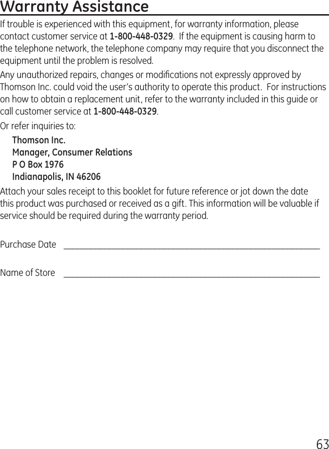63Warranty AssistanceIf trouble is experienced with this equipment, for warranty information, please contact customer service at 1-800-448-0329.  If the equipment is causing harm to the telephone network, the telephone company may require that you disconnect the equipment until the problem is resolved.Any unauthorized repairs, changes or modiﬁcations not expressly approved by Thomson Inc. could void the user’s authority to operate this product.  For instructions on how to obtain a replacement unit, refer to the warranty included in this guide or call customer service at 1-800-448-0329.Or refer inquiries to:Thomson Inc. Manager, Consumer Relations P O Box 1976 Indianapolis, IN 46206Attach your sales receipt to this booklet for future reference or jot down the date this product was purchased or received as a gift. This information will be valuable if service should be required during the warranty period.Purchase Date    ________________________________________________________Name of Store    ________________________________________________________