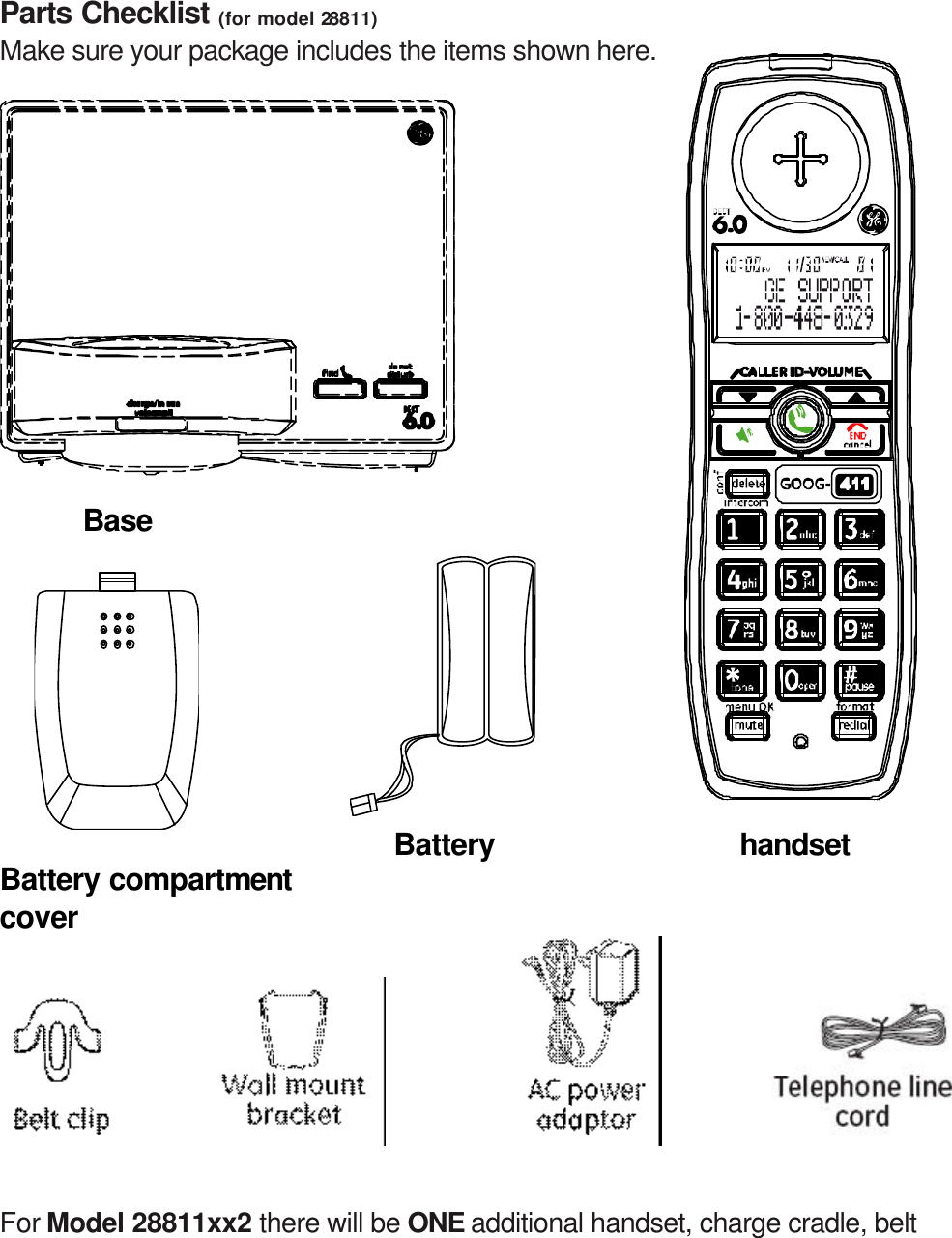 Parts Checklist (for model 28811) Make sure your package includes the items shown here.             Base                           Battery         handset Battery compartment cover         For Model 28811xx2 there will be ONE additional handset, charge cradle, belt 