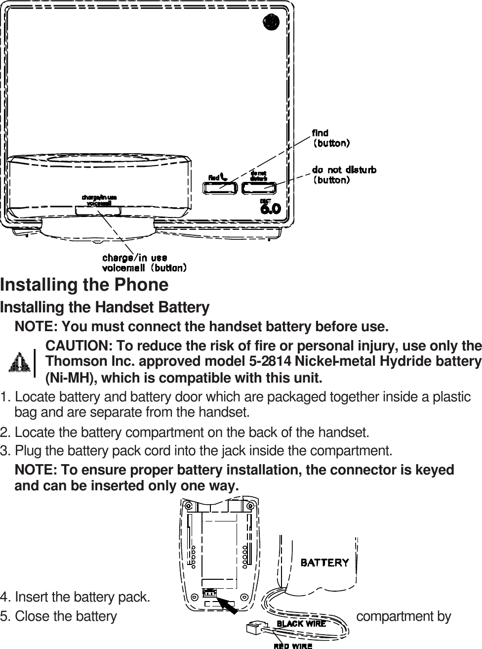                 Installing the Phone Installing the Handset Battery NOTE: You must connect the handset battery before use. CAUTION: To reduce the risk of fire or personal injury, use only the Thomson Inc. approved model 5-2814 Nickel-metal Hydride battery (Ni-MH), which is compatible with this unit. 1. Locate battery and battery door which are packaged together inside a plastic bag and are separate from the handset. 2. Locate the battery compartment on the back of the handset. 3. Plug the battery pack cord into the jack inside the compartment. NOTE: To ensure proper battery installation, the connector is keyed and can be inserted only one way.      4. Insert the battery pack. 5. Close the battery  compartment by 