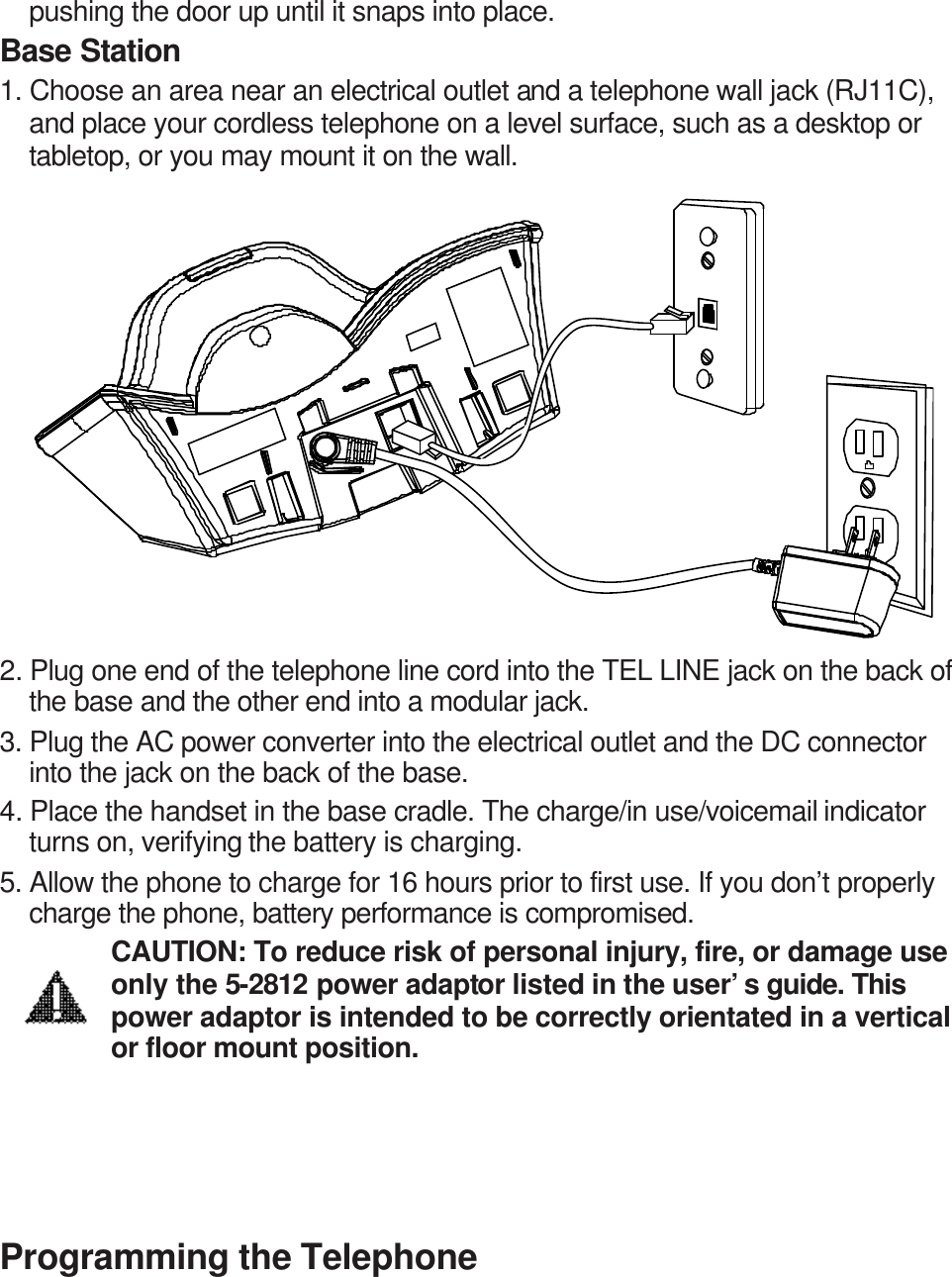 pushing the door up until it snaps into place. Base Station 1. Choose an area near an electrical outlet and a telephone wall jack (RJ11C), and place your cordless telephone on a level surface, such as a desktop or tabletop, or you may mount it on the wall.              2. Plug one end of the telephone line cord into the TEL LINE jack on the back of the base and the other end into a modular jack. 3. Plug the AC power converter into the electrical outlet and the DC connector into the jack on the back of the base.   4. Place the handset in the base cradle. The charge/in use/voicemail indicator turns on, verifying the battery is charging. 5. Allow the phone to charge for 16 hours prior to first use. If you don’t properly charge the phone, battery performance is compromised. CAUTION: To reduce risk of personal injury, fire, or damage use only the 5-2812 power adaptor listed in the user’s guide. This power adaptor is intended to be correctly orientated in a vertical or floor mount position.       Programming the Telephone 