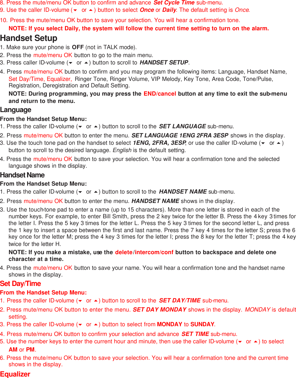 8. Press the mute/menu OK button to confirm and advance Set Cycle Time sub-menu. 9. Use the caller ID-volume (6 or  5) button to select Once or Daily. The default setting is Once. 10. Press the mute/menu OK button to save your selection. You will hear a confirmation tone. NOTE: If you select Daily, the system will follow the current time setting to turn on the alarm. Handset Setup 1. Make sure your phone is OFF (not in TALK mode). 2. Press the mute/menu OK button to go to the main menu. 3. Press caller ID-volume (6 or 5) button to scroll to HANDSET SETUP. 4. Press mute/menu OK button to confirm and you may program the following items: Language, Handset Name, Set Day/Time, Equalizer,  Ringer Tone, Ringer Volume, VIP Melody, Key Tone, Area Code, Tone/Pulse, Registration, Deregistration and Default Setting.  NOTE: During programming, you may press the END/cancel button at any time to exit the sub-menu and return to the menu.   Language From the Handset Setup Menu:   1. Press the caller ID-volume (6 or 5) button to scroll to the  SET LANGUAGE sub-menu. 2. Press mute/menu OK button to enter the menu. SET LANGUAGE 1ENG 2FRA 3ESP  shows in the display. 3. Use the touch tone pad on the handset to select 1ENG, 2FRA, 3ESP, or use the caller ID-volume (6 or 5) button to scroll to the desired language. English is the default setting.  4. Press the mute/menu OK button to save your selection. You will hear a confirmation tone and the selected language shows in the display. Handset Name  From the Handset Setup Menu:   1. Press the caller ID-volume (6 or 5) button to scroll to the  HANDSET NAME sub-menu. 2. Press mute/menu OK button to enter the menu. HANDSET NAME shows in the display. 3. Use the touch-tone pad to enter a name (up to 15 characters). More than one letter is stored in each of the number  keys. For example, to enter Bill Smith, press the 2 key twice for the letter B. Press the 4 key 3 times for the letter I. Press the 5 key 3 times for the letter L. Press the 5 key 3  times for the second letter L, and press the 1 key to insert a space between the first and last name. Press the 7 key 4 times for the letter S; press the 6 key once for the letter M; press the 4 key 3 times for the letter I; press the 8 key for the letter T; press the 4  key twice for the letter H.  NOTE: If you make a mistake, use the delete/intercom/conf button to backspace and delete one character at a time. 4. Press the mute/menu OK button to save your name. You will hear a confirmation tone and the handset name shows in the display. Set Day/Time From the Handset Setup Menu: 1. Press the caller ID-volume (6 or 5) button to scroll to the  SET DAY/TIME sub-menu.  2. Press mute/menu OK button to enter the menu. SET DAY MONDAY shows in the display. MONDAY is default setting. 3. Press the caller ID-volume (6 or 5) button to select from MONDAY to SUNDAY. 4. Press mute/menu OK button to confirm your selection and advance SET TIME sub-menu. 5. Use the number keys to enter the current hour and minute, then use the caller ID-volume (6 or 5) to select AM or PM. 6. Press the mute/menu OK button to save your selection. You will hear a confirmation tone and the current time shows in the display. Equalizer 