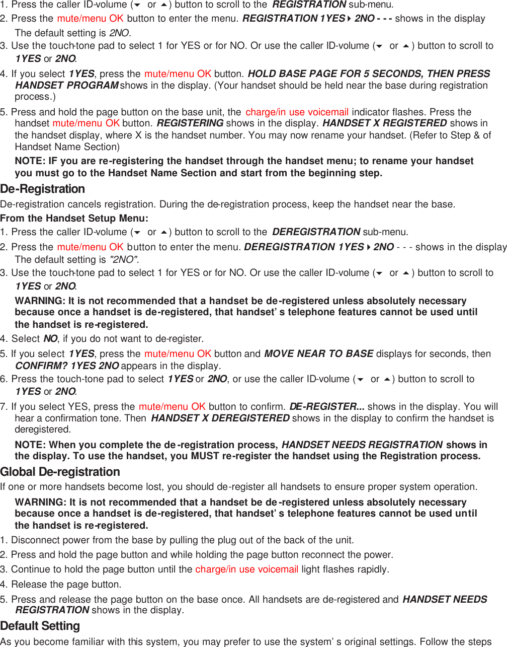 1. Press the caller ID-volume (6 or 5) button to scroll to the  REGISTRATION  sub-menu.  2. Press the mute/menu OK button to enter the menu. REGISTRATION 1YES42NO - - - shows in the display The default setting is 2NO. 3. Use the touch-tone pad to select 1 for YES or for NO. Or use the caller ID-volume (6 or 5) button to scroll to 1YES or 2NO. 4. If you select 1YES, press the mute/menu OK button. HOLD BASE PAGE FOR 5 SECONDS, THEN PRESS HANDSET PROGRAM shows in the display. (Your handset should be held near the base during registration process.) 5. Press and hold the page button on the base unit, the  charge/in use voicemail indicator flashes. Press the handset mute/menu OK button. REGISTERING shows in the display. HANDSET X REGISTERED shows in the handset display, where X is the handset number. You may now rename your handset. (Refer to Step &amp; of Handset Name Section) NOTE: IF you are re-registering the handset through the handset menu; to rename your handset you must go to the Handset Name Section and start from the beginning step. De-Registration De-registration cancels registration. During the de-registration process, keep the handset near the base. From the Handset Setup Menu: 1. Press the caller ID-volume (6 or 5) button to scroll to the  DEREGISTRATION sub-menu. 2. Press the mute/menu OK button to enter the menu. DEREGISTRATION 1YES42NO - - - shows in the display The default setting is &quot;2NO&quot;. 3. Use the touch-tone pad to select 1 for YES or for NO. Or use the caller ID-volume (6 or 5) button to scroll to 1YES or 2NO. WARNING: It is not recommended that a handset be de-registered unless absolutely necessary because once a handset is de-registered, that handset’s telephone features cannot be used until the handset is re-registered. 4. Select NO, if you do not want to de-register. 5. If you select 1YES, press the mute/menu OK button and MOVE NEAR TO BASE displays for seconds, then CONFIRM? 1YES 2NO appears in the display. 6. Press the touch-tone pad to select 1YES or 2NO, or use the caller ID-volume (6  or 5) button to scroll to 1YES or 2NO. 7. If you select YES, press the mute/menu OK button to confirm. DE -REGISTER... shows in the display. You will hear a confirmation tone. Then  HANDSET X DEREGISTERED shows in the display to confirm the handset is deregistered. NOTE: When you complete the de-registration process, HANDSET NEEDS REGISTRATION  shows in the display. To use the handset, you MUST re-register the handset using the Registration process. Global De-registration If one or more handsets become lost, you should de-register all handsets to ensure proper system operation.   WARNING: It is not recommended that a handset be de-registered unless absolutely necessary because once a handset is de-registered, that handset’s telephone features cannot be used until the handset is re-registered. 1. Disconnect power from the base by pulling the plug out of the back of the unit. 2. Press and hold the page button and while holding the page button reconnect the power. 3. Continue to hold the page button until the charge/in use voicemail light flashes rapidly. 4. Release the page button. 5. Press and release the page button on the base once. All handsets are de-registered and HANDSET NEEDS REGISTRATION shows in the display. Default Setting As you become familiar with this system, you may prefer to use the system’s original settings. Follow the steps 