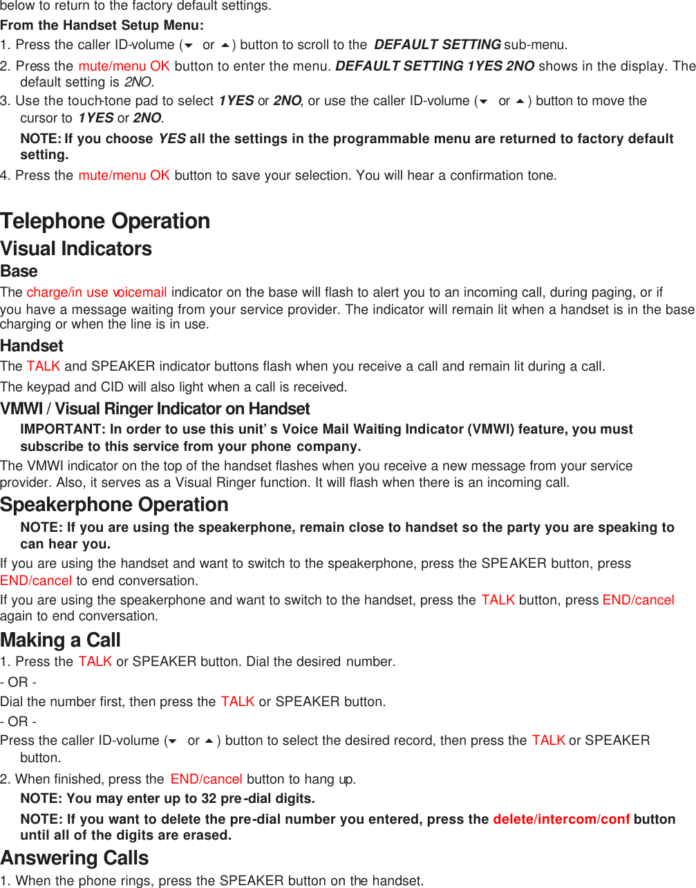 below to return to the factory default settings. From the Handset Setup Menu: 1. Press the caller ID-volume (6 or 5) button to scroll to the  DEFAULT SETTING sub-menu.   2. Press the mute/menu OK button to enter the menu. DEFAULT SETTING 1YES 2NO shows in the display. The default setting is 2NO. 3. Use the touch-tone pad to select 1YES or  2NO, or use the caller ID-volume (6 or 5) button to move the cursor to 1YES or 2NO.   NOTE: If you choose YES all the settings in the programmable menu are returned to factory default setting. 4. Press the mute/menu OK button to save your selection. You will hear a confirmation tone.  Telephone Operation Visual Indicators Base The charge/in use voicemail indicator on the base will flash to alert you to an incoming call, during paging, or if you have a message waiting from your service provider. The indicator will remain lit when a handset is in the base charging or when the line is in use. Handset The TALK and SPEAKER indicator buttons flash when you receive a call and remain lit during a call. The keypad and CID will also light when a call is received. VMWI / Visual Ringer Indicator on Handset IMPORTANT: In order to use this unit’s Voice Mail Waiting Indicator (VMWI) feature, you must subscribe to this service from your phone company.  The VMWI indicator on the top of the handset flashes when you receive a new message from your service provider. Also, it serves as a Visual Ringer function. It will flash when there is an incoming call. Speakerphone Operation NOTE: If you are using the speakerphone, remain close to handset so the party you are speaking to can hear you.   If you are using the handset and want to switch to the speakerphone, press the SPEAKER button, press END/cancel to end conversation.   If you are using the speakerphone and want to switch to the handset, press the TALK button, press END/cancel again to end conversation.   Making a Call 1. Press the TALK or SPEAKER button. Dial the desired number.  - OR -   Dial the number first, then press the TALK or SPEAKER button.   - OR -   Press the caller ID-volume (6 or 5) button to select the desired record, then press the TALK or SPEAKER button. 2. When finished, press the  END/cancel button to hang up. NOTE: You may enter up to 32 pre-dial digits.  NOTE: If you want to delete the pre-dial number you entered, press the delete/intercom/conf button until all of the digits are erased.  Answering Calls 1. When the phone rings, press the SPEAKER button on the handset.   