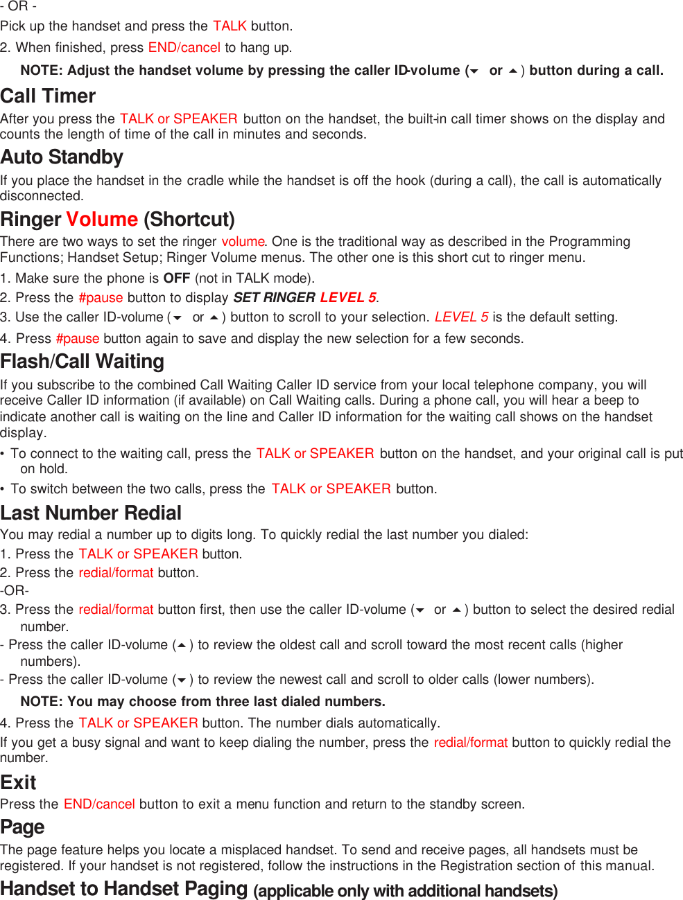 - OR -   Pick up the handset and press the TALK button.  2. When finished, press END/cancel to hang up. NOTE: Adjust the handset volume by pressing the caller ID-volume (6 or 5) button during a call. Call Timer After you press the TALK or SPEAKER  button on the handset, the built-in call timer shows on the display and counts the length of time of the call in minutes and seconds. Auto Standby If you place the handset in the cradle while the handset is off the hook (during a call), the call is automatically disconnected. Ringer Volume (Shortcut) There are two ways to set the ringer volume. One is the traditional way as described in the Programming Functions; Handset Setup; Ringer Volume menus. The other one is this short cut to ringer menu. 1. Make sure the phone is OFF (not in TALK mode). 2. Press the #pause button to display SET RINGER LEVEL 5.   3. Use the caller ID-volume (6 or  5) button to scroll to your selection. LEVEL 5 is the default setting. 4. Press #pause  button again to save and display the new selection for a few seconds. Flash/Call Waiting If you subscribe to the combined Call Waiting Caller ID service from your local telephone company, you will receive Caller ID information (if available) on Call Waiting calls. During a phone call, you will hear a beep to indicate another call is waiting on the line and Caller ID information for the waiting call shows on the handset display. • To connect to the waiting call, press the TALK or SPEAKER  button on the handset, and your original call is put on hold. • To switch between the two calls, press the  TALK or SPEAKER button. Last Number Redial You may redial a number up to digits long. To quickly redial the last number you dialed: 1. Press the TALK or SPEAKER button.  2. Press the redial/format button.   -OR- 3. Press the redial/format button first, then use the caller ID-volume (6 or 5) button to select the desired redial number.   - Press the caller ID-volume (5) to review the oldest call and scroll toward the most recent calls (higher numbers).   - Press the caller ID-volume (6) to review the newest call and scroll to older calls (lower numbers). NOTE: You may choose from three last dialed numbers. 4. Press the TALK or SPEAKER button. The number dials automatically. If you get a busy signal and want to keep dialing the number, press the redial/format button to quickly redial the number. Exit Press the END/cancel button to exit a menu function and return to the standby screen. Page The page feature helps you locate a misplaced handset. To send and receive pages, all handsets must be registered. If your handset is not registered, follow the instructions in the Registration section of this manual. Handset to Handset Paging (applicable only with additional handsets) 