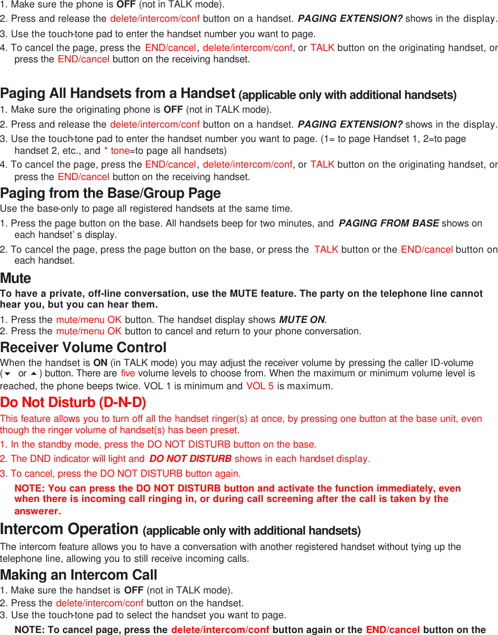 1. Make sure the phone is OFF (not in TALK mode). 2. Press and release the delete/intercom/conf button on a handset. PAGING EXTENSION? shows in the display. 3. Use the touch-tone pad to enter the handset number you want to page.  4. To cancel the page, press the  END/cancel, delete/intercom/conf, or TALK button on the originating handset, or press the END/cancel button on the receiving handset.  Paging All Handsets from a Handset (applicable only with additional handsets) 1. Make sure the originating phone is OFF (not in TALK mode). 2. Press and release the delete/intercom/conf button on a handset. PAGING EXTENSION? shows in the display. 3. Use the touch-tone pad to enter the handset number you want to page. (1= to page Handset 1, 2=to page handset 2, etc., and * tone=to page all handsets) 4. To cancel the page, press the END/cancel, delete/intercom/conf, or TALK button on the originating handset, or press the END/cancel button on the receiving handset. Paging from the Base/Group Page Use the base-only to page all registered handsets at the same time.  1. Press the page button on the base. All handsets beep for two minutes, and  PAGING FROM BASE shows on each handset’s display. 2. To cancel the page, press the page button on the base, or press the  TALK button or the END/cancel button on each handset. Mute To have a private, off-line conversation, use the MUTE feature. The party on the telephone line cannot hear you, but you can hear them. 1. Press the mute/menu OK button. The handset display shows MUTE ON.   2. Press the mute/menu OK button to cancel and return to your phone conversation. Receiver Volume Control When the handset is ON (in TALK mode) you may adjust the receiver volume by pressing the caller ID-volume (6 or 5) button. There are five volume levels to choose from. When the maximum or minimum volume level is reached, the phone beeps twice. VOL 1 is minimum and VOL 5 is maximum. Do Not Disturb (D-N-D)   This feature allows you to turn off all the handset ringer(s) at once, by pressing one button at the base unit, even though the ringer volume of handset(s) has been preset.   1. In the standby mode, press the DO NOT DISTURB button on the base.   2. The DND indicator will light and  DO NOT DISTURB shows in each handset display. 3. To cancel, press the DO NOT DISTURB button again.  NOTE: You can press the DO NOT DISTURB button and activate the function immediately, even when there is incoming call ringing in, or during call screening after the call is taken by the answerer. Intercom Operation (applicable only with additional handsets) The intercom feature allows you to have a conversation with another registered handset without tying up the telephone line, allowing you to still receive incoming calls. Making an Intercom Call 1. Make sure the handset is OFF (not in TALK mode). 2. Press the delete/intercom/conf  button on the handset. 3. Use the touch-tone pad to select the handset you want to page. NOTE: To cancel page, press the delete/intercom/conf button again or the END/cancel button on the 