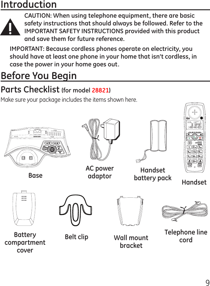 9IntroductionCAUTION: When using telephone equipment, there are basic safety instructions that should always be followed. Refer to the IMPORTANT SAFETY INSTRUCTIONS provided with this product and save them for future reference.IMPORTANT: Because cordless phones operate on electricity, you should have at least one phone in your home that isn’t cordless, in case the power in your home goes out.Before You BeginParts Checklist (for model 28821)Make sure your package includes the items shown here.Base HandsetTelephone line cordAC power adaptor Handset battery packBelt clipBattery compartment coverWall mount bracket