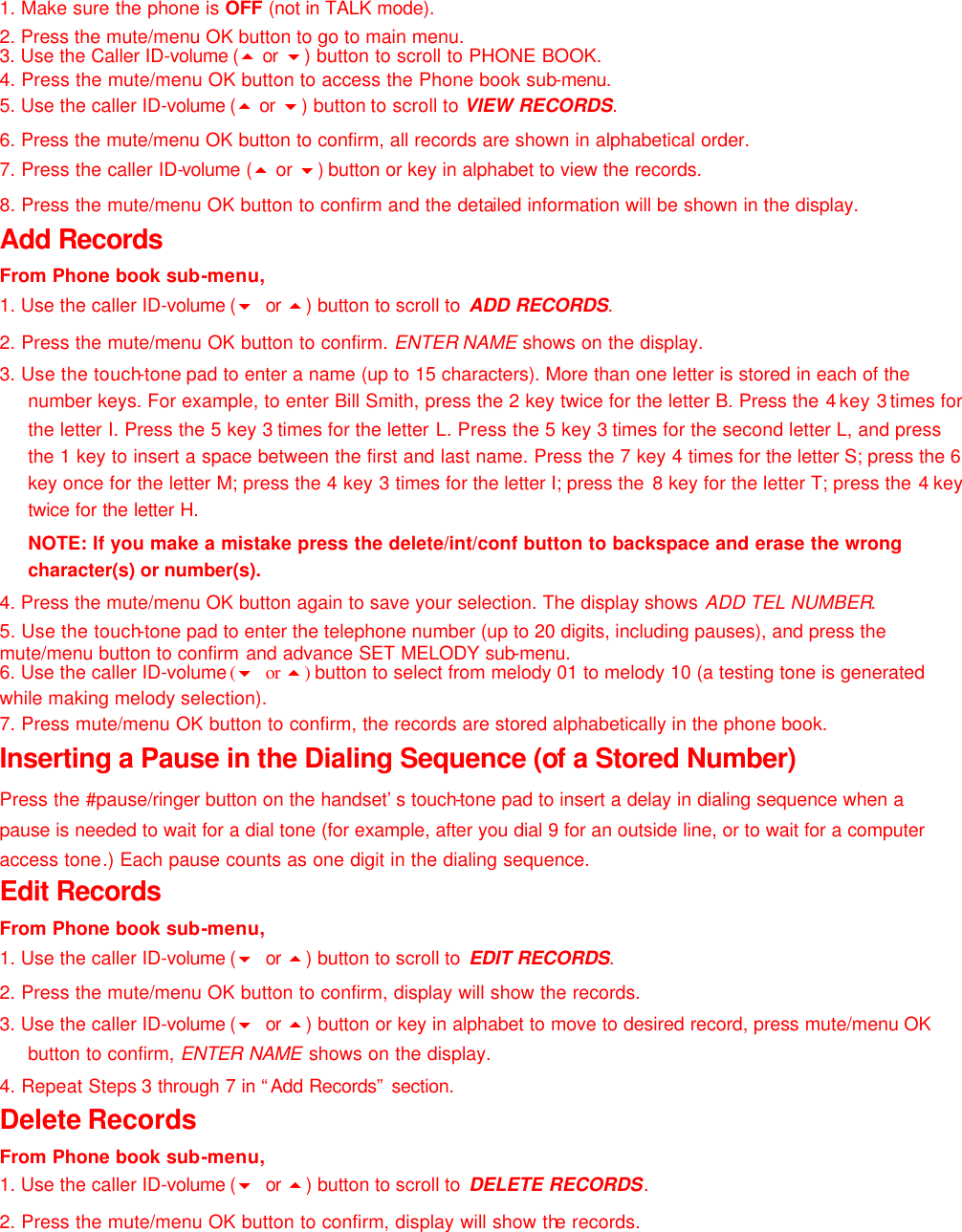 1. Make sure the phone is OFF (not in TALK mode). 2. Press the mute/menu OK button to go to main menu.  3. Use the Caller ID-volume (5 or  6) button to scroll to PHONE BOOK. 4. Press the mute/menu OK button to access the Phone book sub-menu.  5. Use the caller ID-volume (5 or  6) button to scroll to VIEW RECORDS. 6. Press the mute/menu OK button to confirm, all records are shown in alphabetical order. 7. Press the caller ID-volume (5 or 6) button or key in alphabet to view the records. 8. Press the mute/menu OK button to confirm and the detailed information will be shown in the display. Add Records From Phone book sub-menu, 1. Use the caller ID-volume (6 or  5) button to scroll to  ADD RECORDS. 2. Press the mute/menu OK button to confirm. ENTER NAME shows on the display. 3. Use the touch-tone pad to enter a name (up to 15 characters). More than one letter is stored in each of the number keys. For example, to enter Bill Smith, press the 2 key twice for the letter B. Press the 4 key 3 times for the letter I. Press the 5 key 3 times for the letter L. Press the 5 key 3  times for the second letter L, and press the 1 key to insert a space between the first and last name. Press the 7 key 4 times for the letter S; press the 6 key once for the letter M; press the 4 key 3 times for the letter I; press the  8 key for the letter T; press the 4  key twice for the letter H.  NOTE: If you make a mistake press the delete/int/conf button to backspace and erase the wrong character(s) or number(s). 4. Press the mute/menu OK button again to save your selection. The display shows ADD TEL NUMBER. 5. Use the touch-tone pad to enter the telephone number (up to 20 digits, including pauses), and press the mute/menu button to confirm and advance SET MELODY sub-menu. 6. Use the caller ID-volume (6 or 5) button to select from melody 01 to melody 10 (a testing tone is generated while making melody selection). 7. Press mute/menu OK button to confirm, the records are stored alphabetically in the phone book. Inserting a Pause in the Dialing Sequence (of a Stored Number) Press the #pause/ringer button on the handset’s touch-tone pad to insert a delay in dialing sequence when a pause is needed to wait for a dial tone (for example, after you dial 9 for an outside line, or to wait for a computer access tone.) Each pause counts as one digit in the dialing sequence.   Edit Records From Phone book sub-menu, 1. Use the caller ID-volume (6 or  5) button to scroll to  EDIT RECORDS. 2. Press the mute/menu OK button to confirm, display will show the records. 3. Use the caller ID-volume (6 or  5) button or key in alphabet to move to desired record, press mute/menu OK button to confirm, ENTER NAME shows on the display. 4. Repeat Steps 3 through 7 in “Add Records” section. Delete Records From Phone book sub-menu, 1. Use the caller ID-volume (6 or  5) button to scroll to  DELETE RECORDS. 2. Press the mute/menu OK button to confirm, display will show the records. 