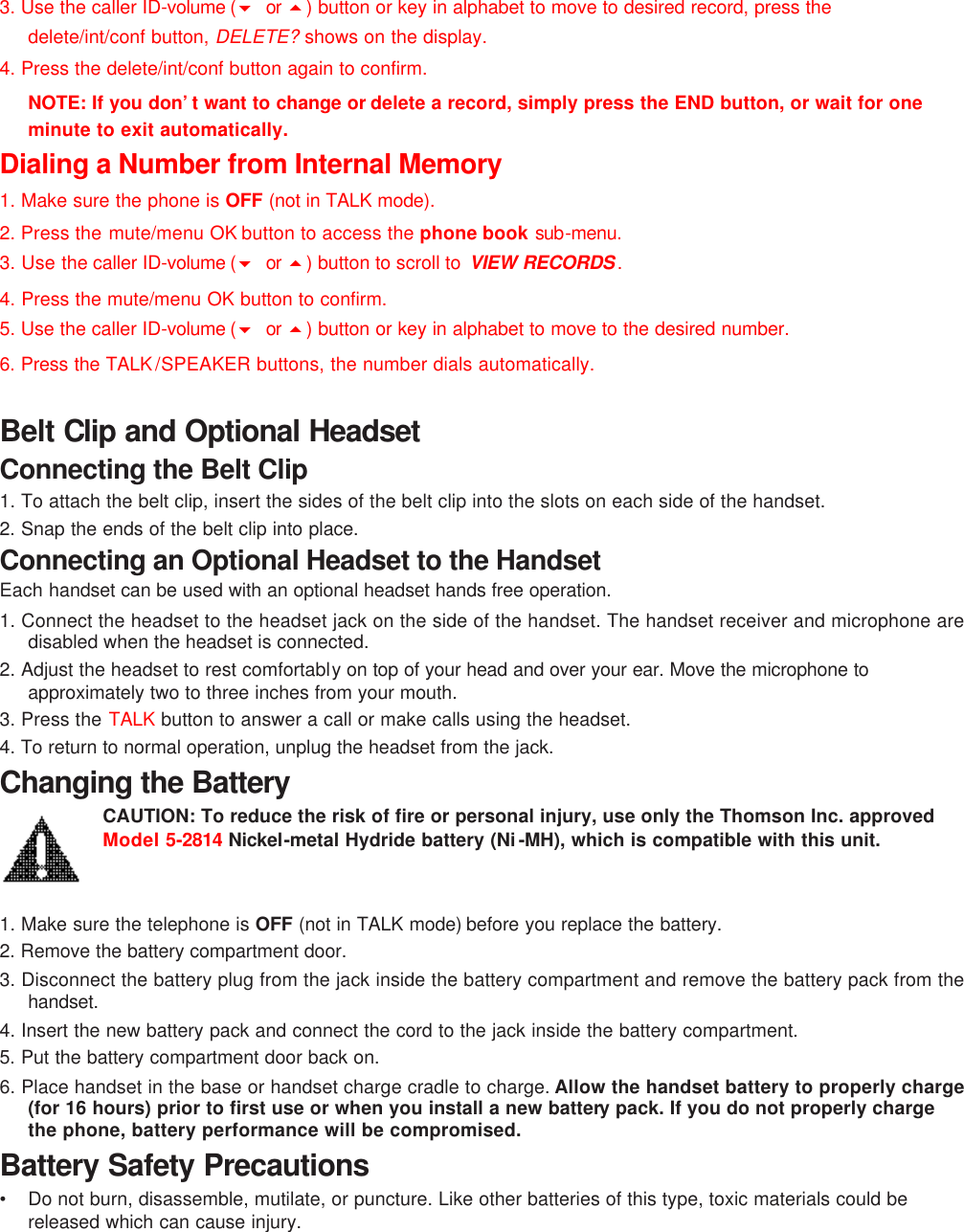 3. Use the caller ID-volume (6 or  5) button or key in alphabet to move to desired record, press the delete/int/conf button, DELETE? shows on the display. 4. Press the delete/int/conf button again to confirm. NOTE: If you don’t want to change or delete a record, simply press the END button, or wait for one minute to exit automatically. Dialing a Number from Internal Memory 1. Make sure the phone is OFF (not in TALK mode). 2. Press the mute/menu OK button to access the phone book sub-menu. 3. Use the caller ID-volume (6 or  5) button to scroll to  VIEW RECORDS . 4. Press the mute/menu OK button to confirm. 5. Use the caller ID-volume (6 or  5) button or key in alphabet to move to the desired number. 6. Press the TALK /SPEAKER buttons, the number dials automatically.    Belt Clip and Optional Headset Connecting the Belt Clip 1. To attach the belt clip, insert the sides of the belt clip into the slots on each side of the handset.   2. Snap the ends of the belt clip into place. Connecting an Optional Headset to the Handset Each handset can be used with an optional headset hands free operation.  1. Connect the headset to the headset jack on the side of the handset. The handset receiver and microphone are disabled when the headset is connected. 2. Adjust the headset to rest comfortably on top of your head and over your ear. Move the microphone to approximately two to three inches from your mouth. 3. Press the TALK button to answer a call or make calls using the headset. 4. To return to normal operation, unplug the headset from the jack. Changing the Battery CAUTION: To reduce the risk of fire or personal injury, use only the Thomson Inc. approved Model 5-2814 Nickel-metal Hydride battery (Ni-MH), which is compatible with this unit.    1. Make sure the telephone is OFF (not in TALK mode) before you replace the battery. 2. Remove the battery compartment door. 3. Disconnect the battery plug from the jack inside the battery compartment and remove the battery pack from the handset. 4. Insert the new battery pack and connect the cord to the jack inside the battery compartment. 5. Put the battery compartment door back on.  6. Place handset in the base or handset charge cradle to charge. Allow the handset battery to properly charge (for 16 hours) prior to first use or when you install a new battery pack. If you do not properly charge the phone, battery performance will be compromised. Battery Safety Precautions •   Do not burn, disassemble, mutilate, or puncture. Like other batteries of this type, toxic materials could be released which can cause injury. 