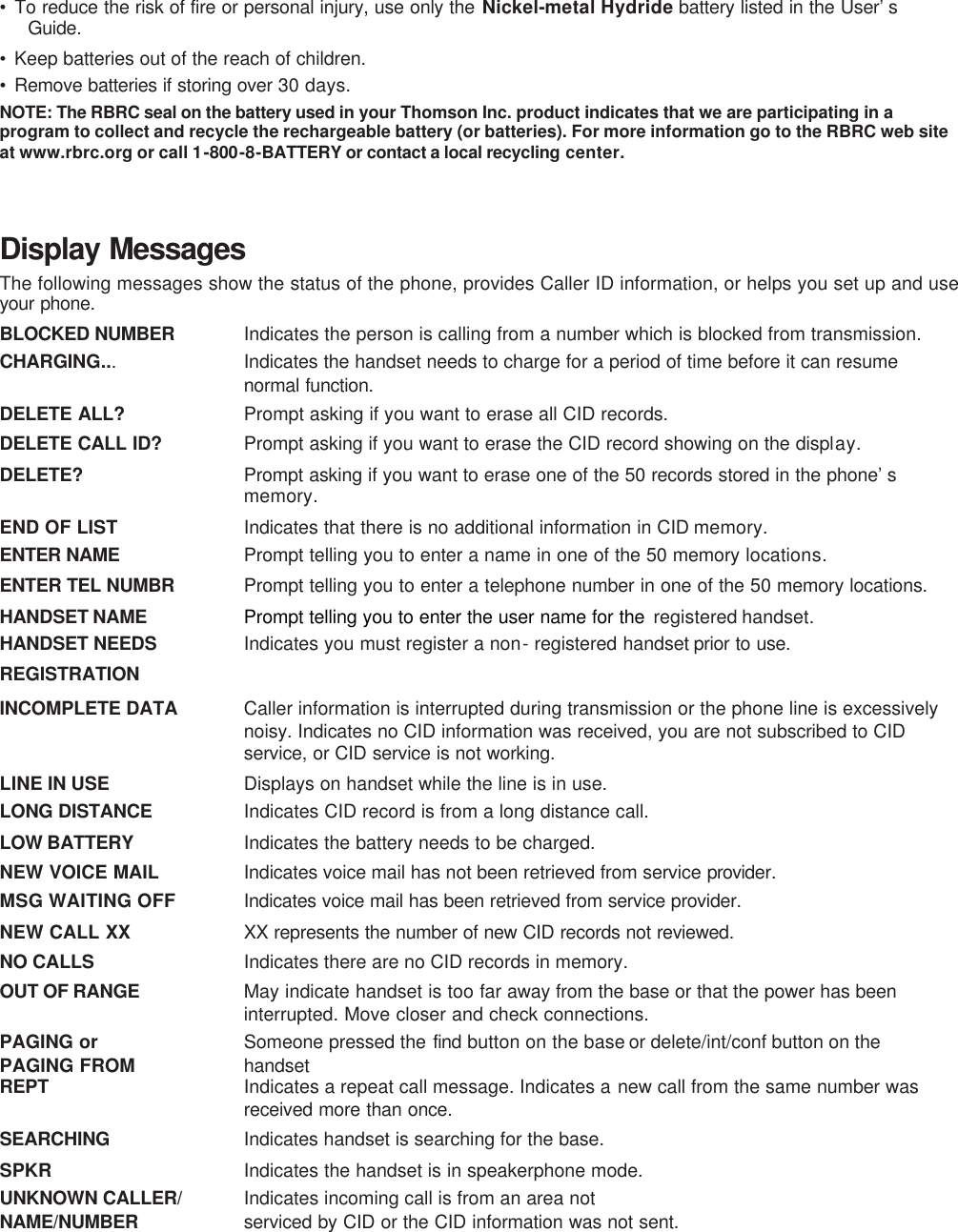 • To reduce the risk of fire or personal injury, use only the Nickel-metal Hydride battery listed in the User’s Guide. • Keep batteries out of the reach of children. • Remove batteries if storing over 30 days. NOTE: The RBRC seal on the battery used in your Thomson Inc. product indicates that we are participating in a program to collect and recycle the rechargeable battery (or batteries). For more information go to the RBRC web site at www.rbrc.org or call 1-800-8-BATTERY or contact a local recycling center.   Display Messages The following messages show the status of the phone, provides Caller ID information, or helps you set up and use your phone.  BLOCKED NUMBER   Indicates the person is calling from a number which is blocked from transmission. CHARGING...   Indicates the handset needs to charge for a period of time before it can resume normal function.  DELETE ALL?   Prompt asking if you want to erase all CID records. DELETE CALL ID?   Prompt asking if you want to erase the CID record showing on the display. DELETE?  Prompt asking if you want to erase one of the 50 records stored in the phone’s memory. END OF LIST   Indicates that there is no additional information in CID memory. ENTER NAME   Prompt telling you to enter a name in one of the 50 memory locations. ENTER TEL NUMBR   Prompt telling you to enter a telephone number in one of the 50 memory locations. HANDSET NAME   Prompt telling you to enter the user name for the  registered handset. HANDSET NEEDS   Indicates you must register a non- registered handset prior to use.  REGISTRATION   INCOMPLETE DATA   Caller information is interrupted during transmission or the phone line is excessively noisy. Indicates no CID information was received, you are not subscribed to CID service, or CID service is not working. LINE IN USE   Displays on handset while the line is in use.  LONG DISTANCE   Indicates CID record is from a long distance call. LOW BATTERY   Indicates the battery needs to be charged. NEW VOICE MAIL   Indicates voice mail has not been retrieved from service provider. MSG WAITING OFF  Indicates voice mail has been retrieved from service provider.  NEW CALL XX  XX represents the number of new CID records not reviewed. NO CALLS   Indicates there are no CID records in memory. OUT OF RANGE   May indicate handset is too far away from the base or that the power has been interrupted. Move closer and check connections. PAGING or   Someone pressed the find  button on the base or delete/int/conf button on the   PAGING FROM    handset REPT   Indicates a repeat call message. Indicates a new call from the same number was received more than once. SEARCHING   Indicates handset is searching for the base.  SPKR   Indicates the handset is in speakerphone mode. UNKNOWN CALLER/   Indicates incoming call is from an area not NAME/NUMBER   serviced by CID or the CID information was not sent. 