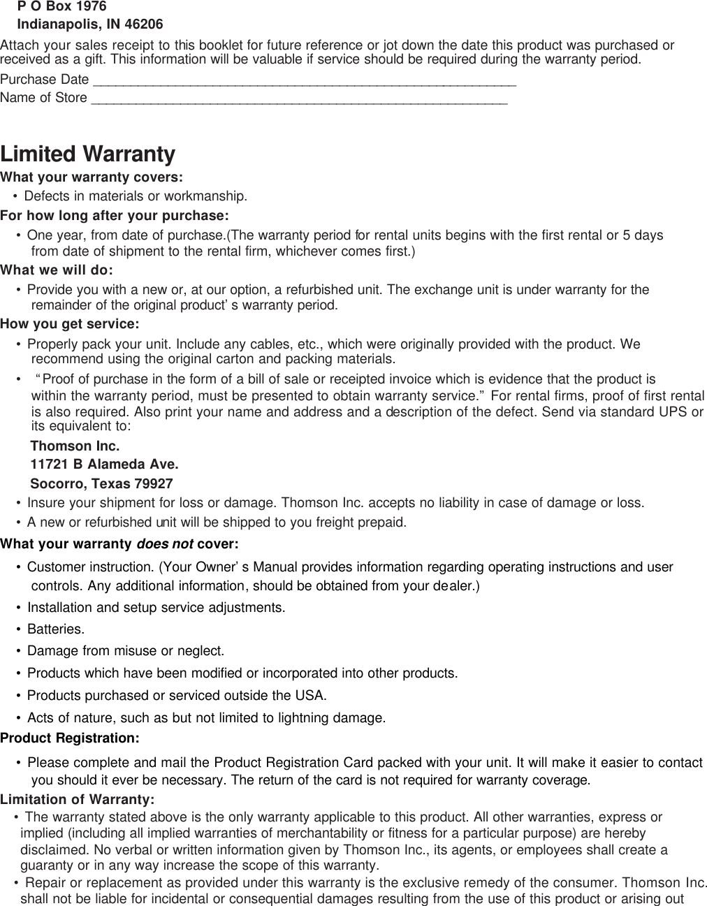 P O Box 1976 Indianapolis, IN 46206 Attach your sales receipt to this booklet for future reference or jot down the date this product was purchased or received as a gift. This information will be valuable if service should be required during the warranty period. Purchase Date _________________________________________________________ Name of Store ________________________________________________________  Limited Warranty What your warranty covers: • Defects in materials or workmanship. For how long after your purchase: • One year, from date of purchase.(The warranty period for rental units begins with the first rental or 5 days from date of shipment to the rental firm, whichever comes first.) What we will do: • Provide you with a new or, at our option, a refurbished unit. The exchange unit is under warranty for the remainder of the original product’s warranty period. How you get service: • Properly pack your unit. Include any cables, etc., which were originally provided with the product. We recommend using the original carton and packing materials. •   “Proof of purchase in the form of a bill of sale or receipted invoice which is evidence that the product is within the warranty period, must be presented to obtain warranty service.” For rental firms, proof of first rental is also required. Also print your name and address and a description of the defect. Send via standard UPS or its equivalent to:   Thomson Inc.   11721 B Alameda Ave.   Socorro, Texas 79927 • Insure your shipment for loss or damage. Thomson Inc. accepts no liability in case of damage or loss. • A new or refurbished unit will be shipped to you freight prepaid. What your warranty does not cover: • Customer instruction. (Your Owner’s Manual provides information regarding operating instructions and user controls. Any additional information, should be obtained from your dealer.) • Installation and setup service adjustments. • Batteries. • Damage from misuse or neglect. • Products which have been modified or incorporated into other products. • Products purchased or serviced outside the USA. • Acts of nature, such as but not limited to lightning damage. Product Registration: • Please complete and mail the Product Registration Card packed with your unit. It will make it easier to contact you should it ever be necessary. The return of the card is not required for warranty coverage. Limitation of Warranty: • The warranty stated above is the only warranty applicable to this product. All other warranties, express or implied (including all implied warranties of merchantability or fitness for a particular purpose) are hereby disclaimed. No verbal or written information given by Thomson Inc., its agents, or employees shall create a guaranty or in any way increase the scope of this warranty. • Repair or replacement as provided under this warranty is the exclusive remedy of the consumer. Thomson Inc. shall not be liable for incidental or consequential damages resulting from the use of this product or arising out 