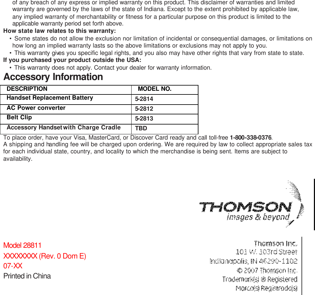 of any breach of any express or implied warranty on this product. This disclaimer of warranties and limited warranty are governed by the laws of the state of Indiana. Except to the extent prohibited by applicable law, any implied warranty of merchantability or fitness for a particular purpose on this product is limited to the applicable warranty period set forth above.  How state law relates to this warranty: • Some states do not allow the exclusion nor limitation of incidental or consequential damages, or limitations on how long an implied warranty lasts so the above limitations or exclusions may not apply to you. • This warranty gives you specific legal rights, and you also may have other rights that vary from state to state. If you purchased your product outside the USA: • This warranty does not apply. Contact your dealer for warranty information.  Accessory Information DESCRIPTION   MODEL NO. Handset Replacement Battery   5-2814 AC Power converter   5-2812 Belt Clip  5-2813 Accessory Handset with Charge Cradle  TBD To place order, have your Visa, MasterCard, or Discover Card ready and call toll-free  1-800-338-0376. A shipping and handling fee will be charged upon ordering. We are required by law to collect appropriate sales tax for each individual state, country, and locality to which the merchandise is being sent. Items are subject to availability.           Model 28811        XXXXXXXX (Rev. 0 Dom E) 07-XX Printed in China  
