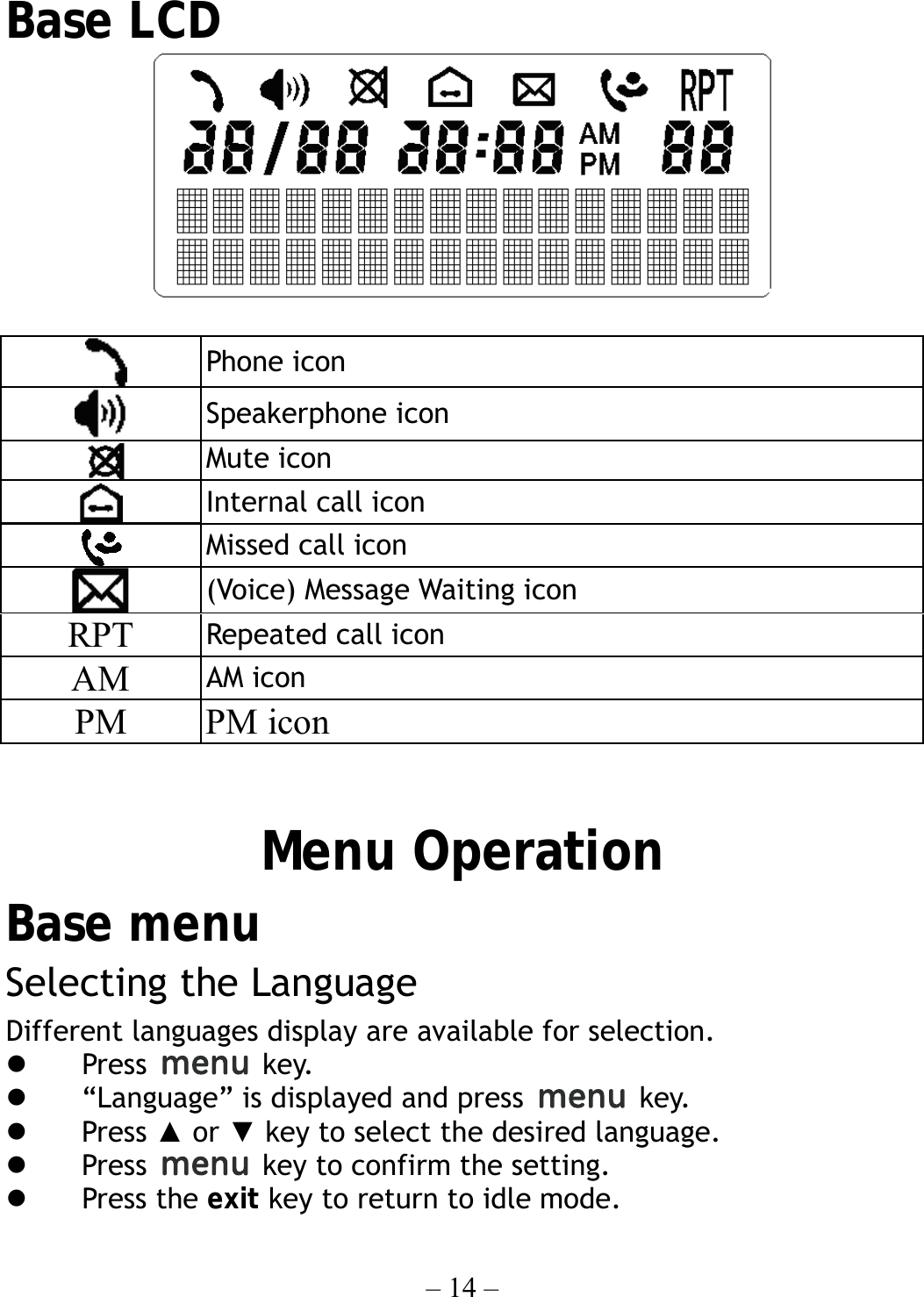 – 14 –    Base LCD    Phone icon  Speakerphone icon  Mute icon  Internal call icon  Missed call icon  (Voice) Message Waiting icon RPT  Repeated call icon AM  AM icon PM PM icon   Menu Operation Base menu Selecting the Language Different languages display are available for selection.     Press   key.   “Language” is displayed and press   key.   Press ▲ or ▼ key to select the desired language.   Press    key to confirm the setting.   Press the exit key to return to idle mode. 