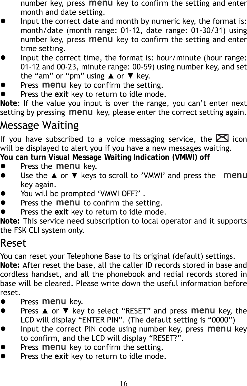 – 16 – number key, press   key to confirm the setting and enter month and date setting.   Input the correct date and month by numeric key, the format is: month/date (month range: 01-12, date range: 01-30/31) using number key, press   key to confirm the setting and enter time setting.   Input the correct time, the format is: hour/minute (hour range: 01-12 and 00-23, minute range: 00-59) using number key, and set the “am” or “pm” using ▲ or ▼ key.   Press    key to confirm the setting.   Press the exit key to return to idle mode. Note: If the value you input is over the range, you can’t enter next setting by pressing   key, please enter the correct setting again. Message Waiting If you have subscribed to a voice messaging service, the   icon  will be displayed to alert you if you have a new messages waiting. You can turn Visual Message Waiting Indication (VMWI) off   Press the   key.   Use the ▲ or ▼ keys to scroll to ’VMWI’ and press the     key again.   You will be prompted ‘VMWI OFF?’ .   Press the   to conﬁrm the setting.   Press the exit key to return to idle mode. Note: This service need subscription to local operator and it supports the FSK CLI system only. Reset You can reset your Telephone Base to its original (default) settings.     Note: After reset the base, all the caller ID records stored in base and cordless handset, and all the phonebook and redial records stored in base will be cleared. Please write down the useful information before reset.   Press   key.   Press ▲ or ▼ key to select “RESET” and press   key, the LCD will display “ENTER PIN”. (The default setting is “0000”)   Input the correct PIN code using number key, press   key to confirm, and the LCD will display “RESET?”.   Press    key to confirm the setting.   Press the exit key to return to idle mode.  
