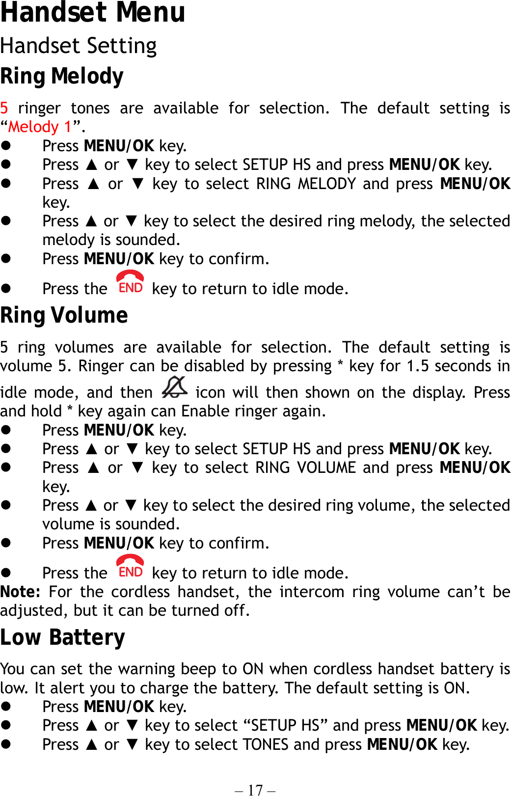 – 17 – Handset Menu Handset Setting Ring Melody 5 ringer tones are available for selection. The default setting is “Melody 1”.   Press MENU/OK key.   Press ▲ or ▼ key to select SETUP HS and press MENU/OK key.   Press  ▲ or ▼ key to select RING MELODY and press MENU/OK key.   Press ▲ or ▼ key to select the desired ring melody, the selected melody is sounded.   Press MENU/OK key to confirm.   Press the    key to return to idle mode. Ring Volume 5 ring volumes are available for selection. The default setting is volume 5. Ringer can be disabled by pressing * key for 1.5 seconds in idle mode, and then   icon will then shown on the display. Press and hold * key again can Enable ringer again.   Press MENU/OK key.   Press ▲ or ▼ key to select SETUP HS and press MENU/OK key.   Press  ▲ or ▼ key to select RING VOLUME and press MENU/OK key.   Press ▲ or ▼ key to select the desired ring volume, the selected volume is sounded.   Press MENU/OK key to confirm.   Press the    key to return to idle mode. Note: For the cordless handset, the intercom ring volume can’t be adjusted, but it can be turned off. Low Battery You can set the warning beep to ON when cordless handset battery is low. It alert you to charge the battery. The default setting is ON.   Press MENU/OK key.   Press ▲ or ▼ key to select “SETUP HS” and press MENU/OK key.   Press ▲ or ▼ key to select TONES and press MENU/OK key. 