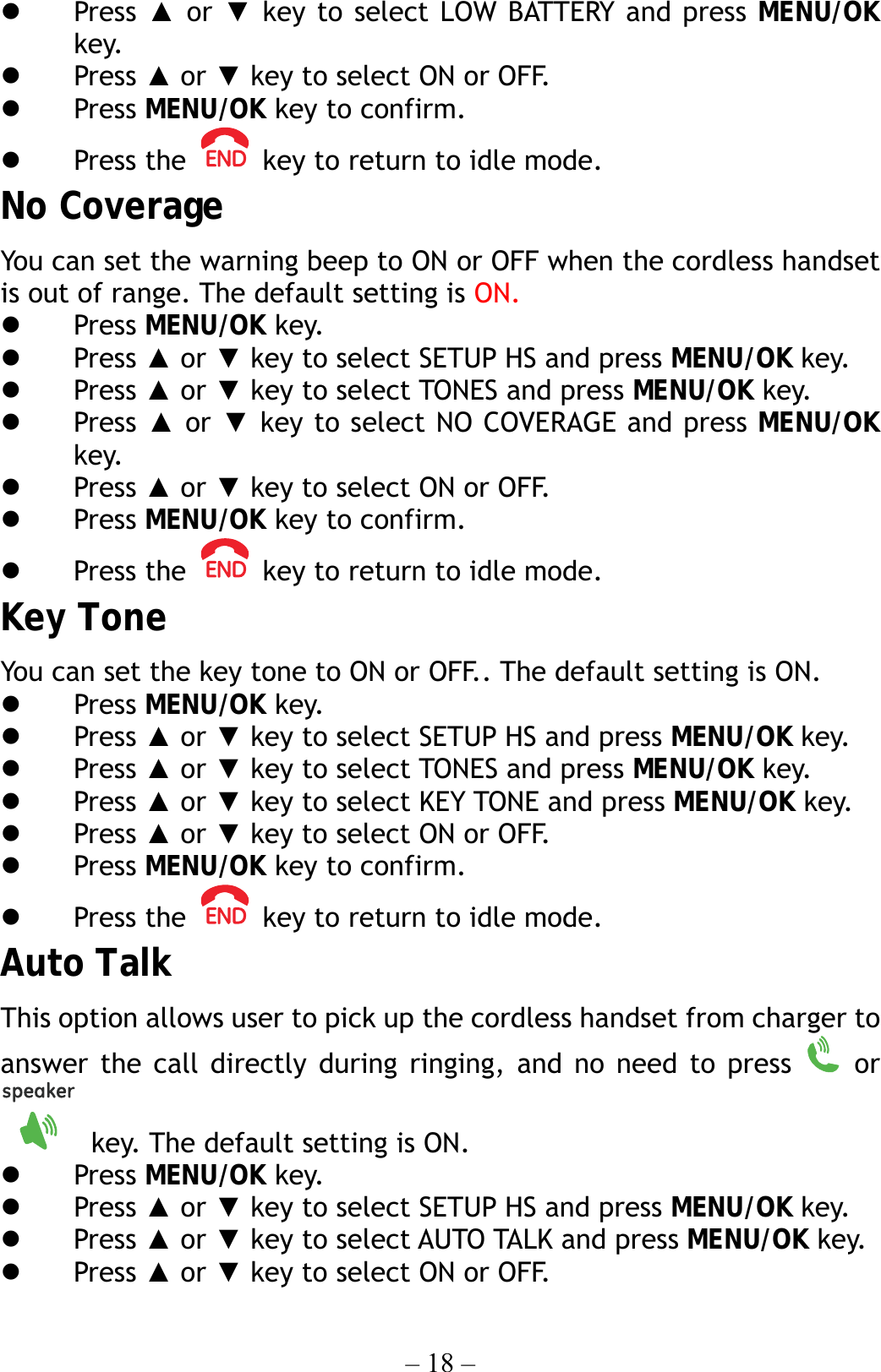 – 18 –   Press  ▲ or ▼ key to select LOW BATTERY and press MENU/OK key.   Press ▲ or ▼ key to select ON or OFF.   Press MENU/OK key to confirm.   Press the    key to return to idle mode. No Coverage You can set the warning beep to ON or OFF when the cordless handset is out of range. The default setting is ON.   Press MENU/OK key.   Press ▲ or ▼ key to select SETUP HS and press MENU/OK key.   Press ▲ or ▼ key to select TONES and press MENU/OK key.   Press ▲ or ▼ key to select NO COVERAGE and press MENU/OK key.   Press ▲ or ▼ key to select ON or OFF.   Press MENU/OK key to confirm.   Press the    key to return to idle mode. Key Tone You can set the key tone to ON or OFF.. The default setting is ON.   Press MENU/OK key.   Press ▲ or ▼ key to select SETUP HS and press MENU/OK key.   Press ▲ or ▼ key to select TONES and press MENU/OK key.   Press ▲ or ▼ key to select KEY TONE and press MENU/OK key.   Press ▲ or ▼ key to select ON or OFF.   Press MENU/OK key to confirm.   Press the    key to return to idle mode. Auto Talk This option allows user to pick up the cordless handset from charger to answer the call directly during ringing, and no need to press   or   key. The default setting is ON.   Press MENU/OK key.   Press ▲ or ▼ key to select SETUP HS and press MENU/OK key.   Press ▲ or ▼ key to select AUTO TALK and press MENU/OK key.   Press ▲ or ▼ key to select ON or OFF. 