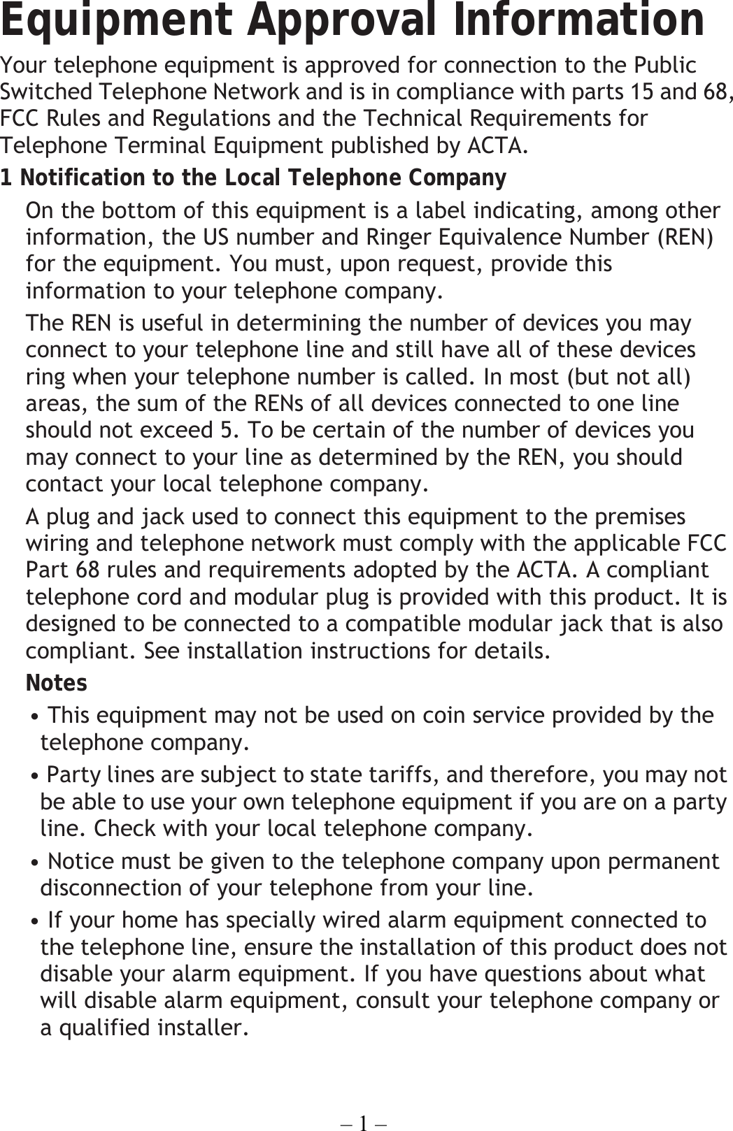 – 1 – Equipment Approval Information Your telephone equipment is approved for connection to the Public Switched Telephone Network and is in compliance with parts 15 and 68, FCC Rules and Regulations and the Technical Requirements for Telephone Terminal Equipment published by ACTA. 1 Notification to the Local Telephone Company On the bottom of this equipment is a label indicating, among other information, the US number and Ringer Equivalence Number (REN) for the equipment. You must, upon request, provide this information to your telephone company. The REN is useful in determining the number of devices you may connect to your telephone line and still have all of these devices ring when your telephone number is called. In most (but not all) areas, the sum of the RENs of all devices connected to one line should not exceed 5. To be certain of the number of devices you may connect to your line as determined by the REN, you should contact your local telephone company. A plug and jack used to connect this equipment to the premises wiring and telephone network must comply with the applicable FCC Part 68 rules and requirements adopted by the ACTA. A compliant telephone cord and modular plug is provided with this product. It is designed to be connected to a compatible modular jack that is also compliant. See installation instructions for details. Notes   • This equipment may not be used on coin service provided by the telephone company. • Party lines are subject to state tariffs, and therefore, you may not be able to use your own telephone equipment if you are on a party line. Check with your local telephone company. • Notice must be given to the telephone company upon permanent disconnection of your telephone from your line. • If your home has specially wired alarm equipment connected to the telephone line, ensure the installation of this product does not disable your alarm equipment. If you have questions about what will disable alarm equipment, consult your telephone company or a qualified installer.  