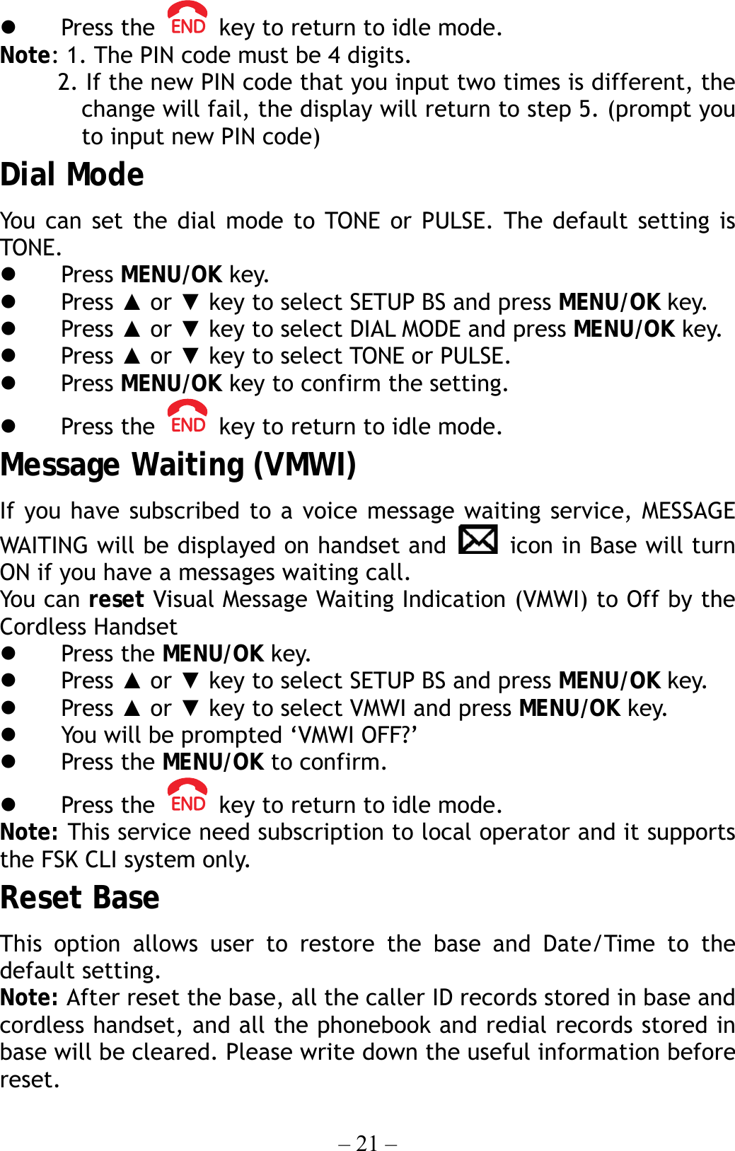 – 21 –   Press the    key to return to idle mode. Note: 1. The PIN code must be 4 digits.           2. If the new PIN code that you input two times is different, the change will fail, the display will return to step 5. (prompt you to input new PIN code) Dial Mode You can set the dial mode to TONE or PULSE. The default setting is TONE.   Press MENU/OK key.   Press ▲ or ▼ key to select SETUP BS and press MENU/OK key.   Press ▲ or ▼ key to select DIAL MODE and press MENU/OK key.   Press ▲ or ▼ key to select TONE or PULSE.   Press MENU/OK key to confirm the setting.   Press the    key to return to idle mode. Message Waiting (VMWI) If you have subscribed to a voice message waiting service, MESSAGE WAITING will be displayed on handset and   icon in Base will turn ON if you have a messages waiting call. You can reset Visual Message Waiting Indication (VMWI) to Off by the Cordless Handset   Press the MENU/OK key.     Press ▲ or ▼ key to select SETUP BS and press MENU/OK key.   Press ▲ or ▼ key to select VMWI and press MENU/OK key.   You will be prompted ‘VMWI OFF?’     Press the MENU/OK to confirm.   Press the    key to return to idle mode. Note: This service need subscription to local operator and it supports the FSK CLI system only. Reset Base This option allows user to restore the base and Date/Time to the default setting. Note: After reset the base, all the caller ID records stored in base and cordless handset, and all the phonebook and redial records stored in base will be cleared. Please write down the useful information before reset. 