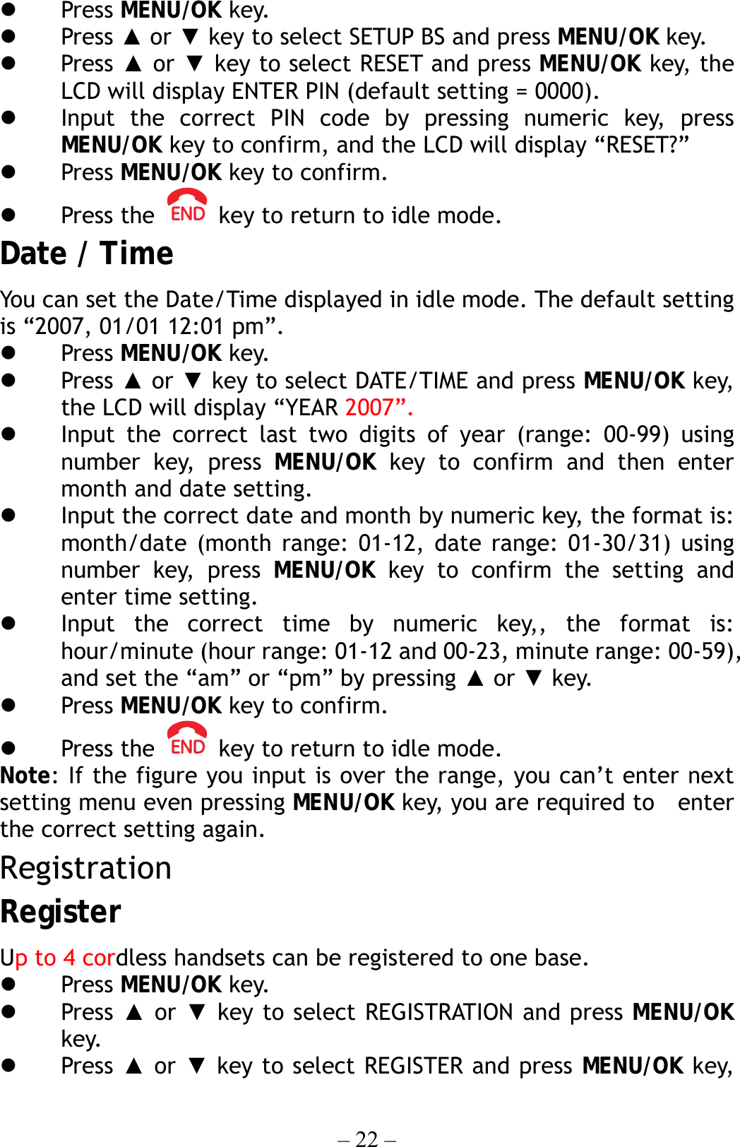 – 22 –   Press MENU/OK key.   Press ▲ or ▼ key to select SETUP BS and press MENU/OK key.   Press ▲ or ▼ key to select RESET and press MENU/OK key, the LCD will display ENTER PIN (default setting = 0000).   Input the correct PIN code by pressing numeric key, press MENU/OK key to confirm, and the LCD will display “RESET?”   Press MENU/OK key to confirm.   Press the    key to return to idle mode. Date / Time   You can set the Date/Time displayed in idle mode. The default setting is “2007, 01/01 12:01 pm”.   Press MENU/OK key.   Press ▲ or ▼ key to select DATE/TIME and press MENU/OK key, the LCD will display “YEAR 2007”.   Input the correct last two digits of year (range: 00-99) using number key, press MENU/OK key to confirm and then enter month and date setting.   Input the correct date and month by numeric key, the format is: month/date (month range: 01-12, date range: 01-30/31) using number key, press MENU/OK key to confirm the setting and enter time setting.   Input the correct time by numeric key,, the format is: hour/minute (hour range: 01-12 and 00-23, minute range: 00-59), and set the “am” or “pm” by pressing ▲ or ▼ key.   Press MENU/OK key to confirm.   Press the    key to return to idle mode. Note: If the figure you input is over the range, you can’t enter next setting menu even pressing MENU/OK key, you are required to    enter the correct setting again. Registration Register Up to 4 cordless handsets can be registered to one base.   Press MENU/OK key.   Press ▲ or ▼ key to select REGISTRATION and press MENU/OK key.   Press ▲ or ▼ key to select REGISTER and press MENU/OK key, 