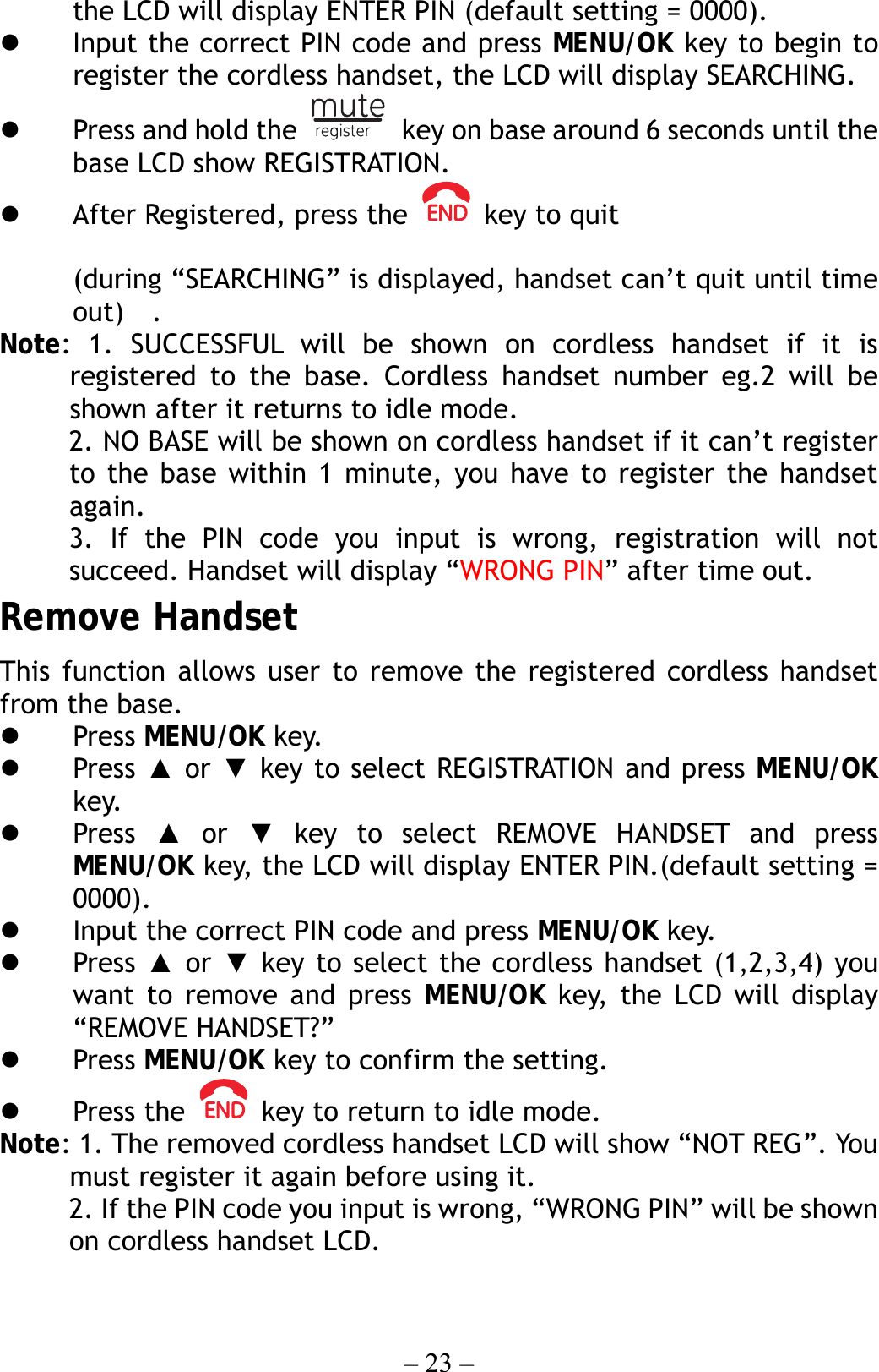 – 23 – the LCD will display ENTER PIN (default setting = 0000).   Input the correct PIN code and press MENU/OK key to begin to register the cordless handset, the LCD will display SEARCHING.   Press and hold the    key on base around 6 seconds until the base LCD show REGISTRATION.   After Registered, press the    key to quit  (during “SEARCHING” is displayed, handset can’t quit until time out)  . Note: 1. SUCCESSFUL will be shown on cordless handset if it is registered to the base. Cordless handset number eg.2 will be shown after it returns to idle mode.      2. NO BASE will be shown on cordless handset if it can’t register to the base within 1 minute, you have to register the handset again.      3. If the PIN code you input is wrong, registration will not succeed. Handset will display “WRONG PIN” after time out. Remove Handset This function allows user to remove the registered cordless handset from the base.   Press MENU/OK key.   Press ▲ or ▼ key to select REGISTRATION and press MENU/OK key.   Press  ▲ or ▼ key to select REMOVE HANDSET and press MENU/OK key, the LCD will display ENTER PIN.(default setting = 0000).   Input the correct PIN code and press MENU/OK key.   Press  ▲ or ▼ key to select the cordless handset (1,2,3,4) you want to remove and press MENU/OK key, the LCD will display “REMOVE HANDSET?”   Press MENU/OK key to confirm the setting.   Press the    key to return to idle mode. Note: 1. The removed cordless handset LCD will show “NOT REG”. You must register it again before using it.      2. If the PIN code you input is wrong, “WRONG PIN” will be shown on cordless handset LCD.  