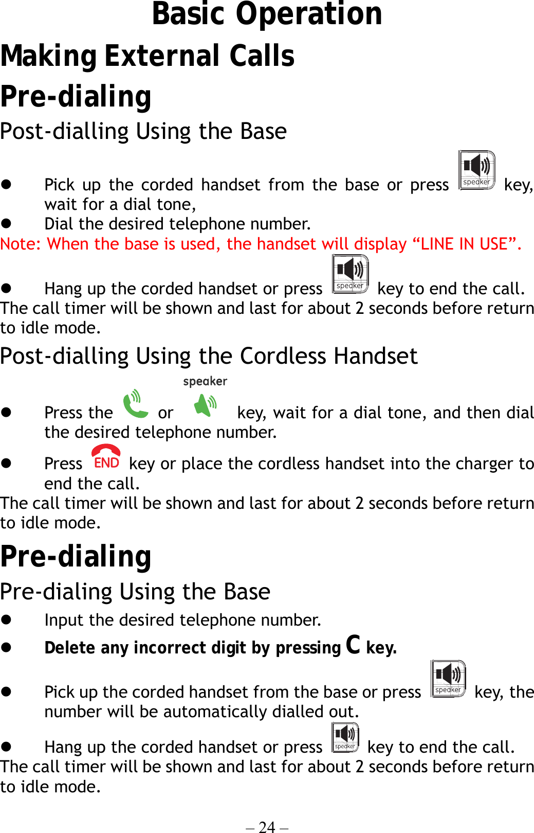 – 24 – Basic Operation Making External Calls Pre-dialing Post-dialling Using the Base   Pick up the corded handset from the base or press   key, wait for a dial tone,     Dial the desired telephone number. Note: When the base is used, the handset will display “LINE IN USE”.   Hang up the corded handset or press    key to end the call. The call timer will be shown and last for about 2 seconds before return to idle mode. Post-dialling Using the Cordless Handset   Press the   or    key, wait for a dial tone, and then dial the desired telephone number.   Press    key or place the cordless handset into the charger to end the call. The call timer will be shown and last for about 2 seconds before return to idle mode. Pre-dialing Pre-dialing Using the Base   Input the desired telephone number.   Delete any incorrect digit by pressing C key.   Pick up the corded handset from the base or press   key, the number will be automatically dialled out.   Hang up the corded handset or press    key to end the call. The call timer will be shown and last for about 2 seconds before return to idle mode. 