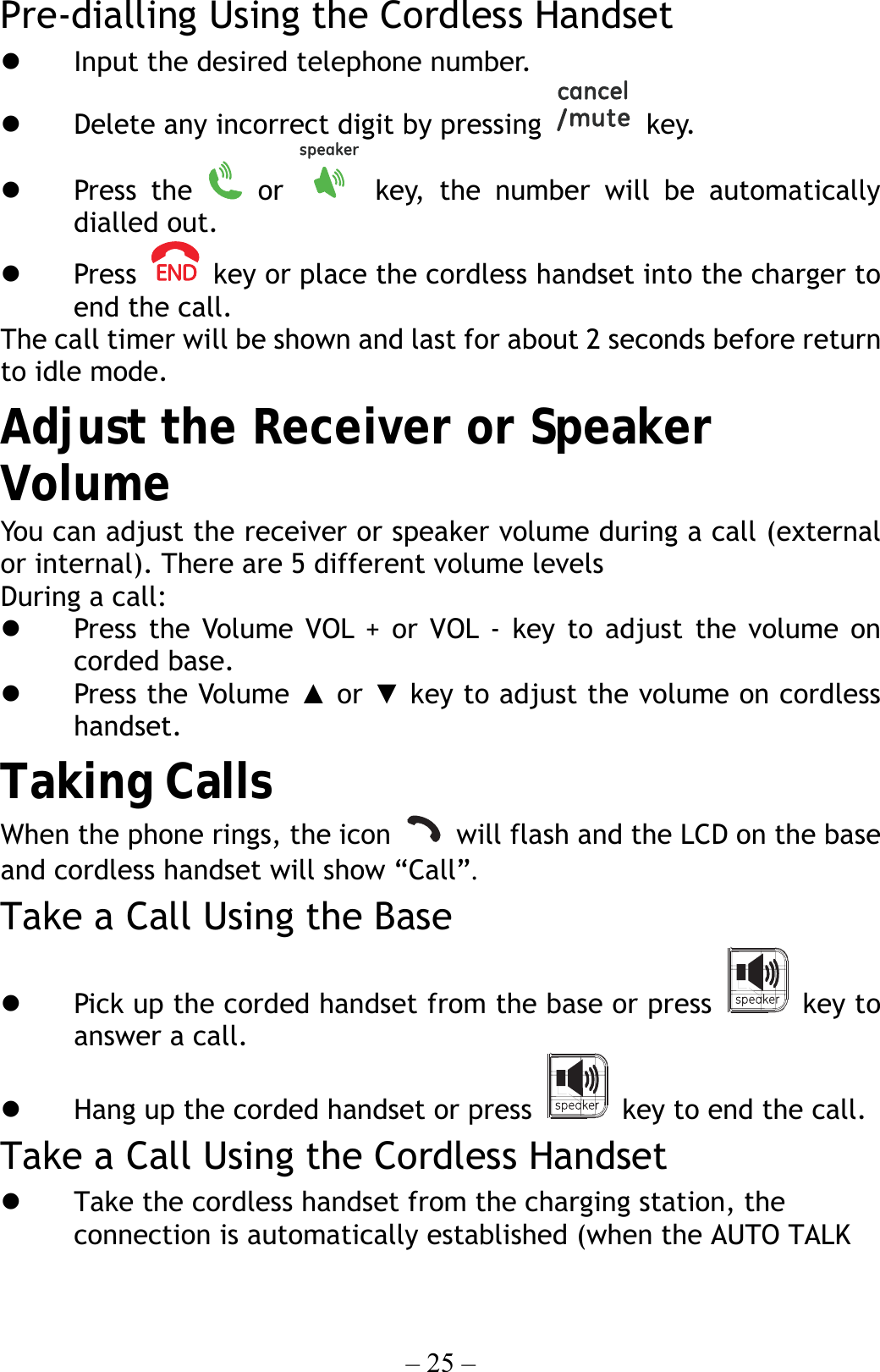 – 25 – Pre-dialling Using the Cordless Handset   Input the desired telephone number.   Delete any incorrect digit by pressing   key.   Press the   or   key, the number will be automatically dialled out.   Press    key or place the cordless handset into the charger to end the call. The call timer will be shown and last for about 2 seconds before return to idle mode. Adjust the Receiver or Speaker Volume You can adjust the receiver or speaker volume during a call (external or internal). There are 5 different volume levels During a call:   Press the Volume VOL + or VOL - key to adjust the volume on corded base.   Press the Volume ▲ or ▼ key to adjust the volume on cordless handset.  Taking Calls When the phone rings, the icon    will flash and the LCD on the base and cordless handset will show “Call”.  Take a Call Using the Base   Pick up the corded handset from the base or press   key to answer a call.   Hang up the corded handset or press    key to end the call. Take a Call Using the Cordless Handset   Take the cordless handset from the charging station, the connection is automatically established (when the AUTO TALK 