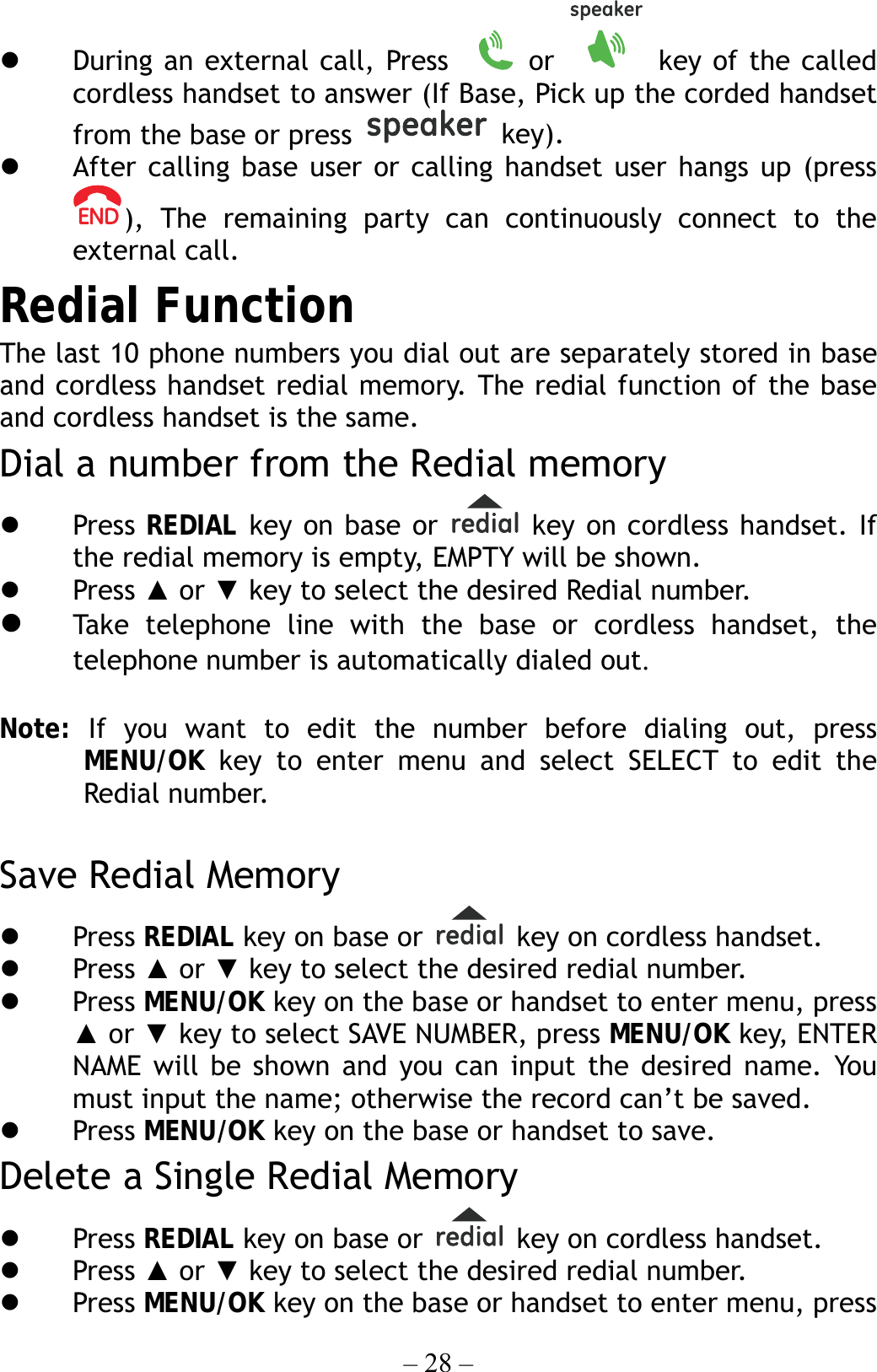 – 28 –   During an external call, Press    or   key of the called cordless handset to answer (If Base, Pick up the corded handset from the base or press   key).   After calling base user or calling handset user hangs up (press ), The remaining party can continuously connect to the external call. Redial Function The last 10 phone numbers you dial out are separately stored in base and cordless handset redial memory. The redial function of the base and cordless handset is the same. Dial a number from the Redial memory     Press  REDIAL key on base or   key on cordless handset. If the redial memory is empty, EMPTY will be shown.   Press ▲ or ▼ key to select the desired Redial number.   Take telephone line with the base or cordless handset, the telephone number is automatically dialed out.  Note:  If you want to edit the number before dialing out, press MENU/OK key to enter menu and select SELECT to edit the Redial number.  Save Redial Memory   Press REDIAL key on base or   key on cordless handset.     Press ▲ or ▼ key to select the desired redial number.   Press MENU/OK key on the base or handset to enter menu, press ▲ or ▼ key to select SAVE NUMBER, press MENU/OK key, ENTER NAME will be shown and you can input the desired name. You must input the name; otherwise the record can’t be saved.   Press MENU/OK key on the base or handset to save. Delete a Single Redial Memory   Press REDIAL key on base or    key on cordless handset.     Press ▲ or ▼ key to select the desired redial number.   Press MENU/OK key on the base or handset to enter menu, press 