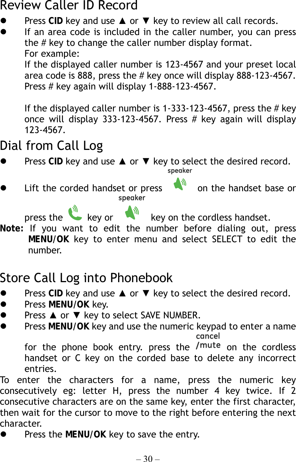 – 30 – Review Caller ID Record   Press CID key and use ▲ or ▼ key to review all call records.   If an area code is included in the caller number, you can press the # key to change the caller number display format. For example: If the displayed caller number is 123-4567 and your preset local area code is 888, press the # key once will display 888-123-4567. Press # key again will display 1-888-123-4567.  If the displayed caller number is 1-333-123-4567, press the # key once will display 333-123-4567. Press # key again will display 123-4567. Dial from Call Log   Press CID key and use ▲ or ▼ key to select the desired record.   Lift the corded handset or press   on the handset base or press the   key or    key on the cordless handset. Note:  If you want to edit the number before dialing out, press MENU/OK key to enter menu and select SELECT to edit the  number.  Store Call Log into Phonebook   Press CID key and use ▲ or ▼ key to select the desired record.   Press MENU/OK key.   Press ▲ or ▼ key to select SAVE NUMBER.   Press MENU/OK key and use the numeric keypad to enter a name for the phone book entry. press the   on the cordless handset or C key on the corded base to delete any incorrect entries. To enter the characters for a name, press the numeric key consecutively eg: letter H, press the number 4 key twice. If 2 consecutive characters are on the same key, enter the first character, then wait for the cursor to move to the right before entering the next character.    Press the MENU/OK key to save the entry. 