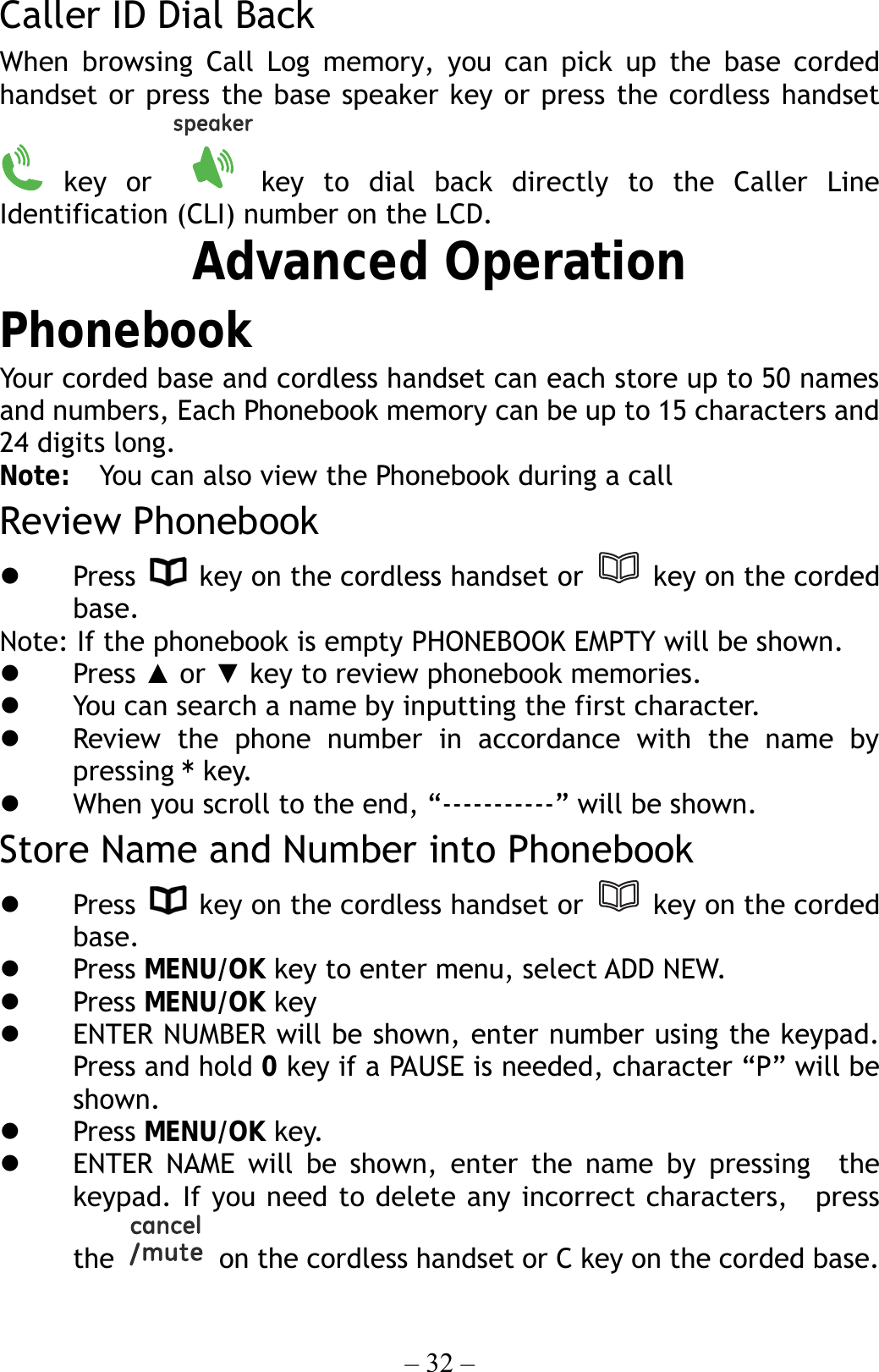 – 32 – Caller ID Dial Back When browsing Call Log memory, you can pick up the base corded handset or press the base speaker key or press the cordless handset  key  or  key to dial back directly to the Caller Line Identification (CLI) number on the LCD. Advanced Operation Phonebook Your corded base and cordless handset can each store up to 50 names and numbers, Each Phonebook memory can be up to 15 characters and 24 digits long.   Note:  You can also view the Phonebook during a call Review Phonebook   Press    key on the cordless handset or   key on the corded base.  Note: If the phonebook is empty PHONEBOOK EMPTY will be shown.   Press ▲ or ▼ key to review phonebook memories.   You can search a name by inputting the first character.   Review the phone number in accordance with the name by pressing * key.   When you scroll to the end, “-----------” will be shown. Store Name and Number into Phonebook   Press    key on the cordless handset or   key on the corded base.    Press MENU/OK key to enter menu, select ADD NEW.   Press MENU/OK key     ENTER NUMBER will be shown, enter number using the keypad. Press and hold 0 key if a PAUSE is needed, character “P” will be shown.   Press MENU/OK key.   ENTER NAME will be shown, enter the name by pressing  the keypad. If you need to delete any incorrect characters,  press the    on the cordless handset or C key on the corded base.  