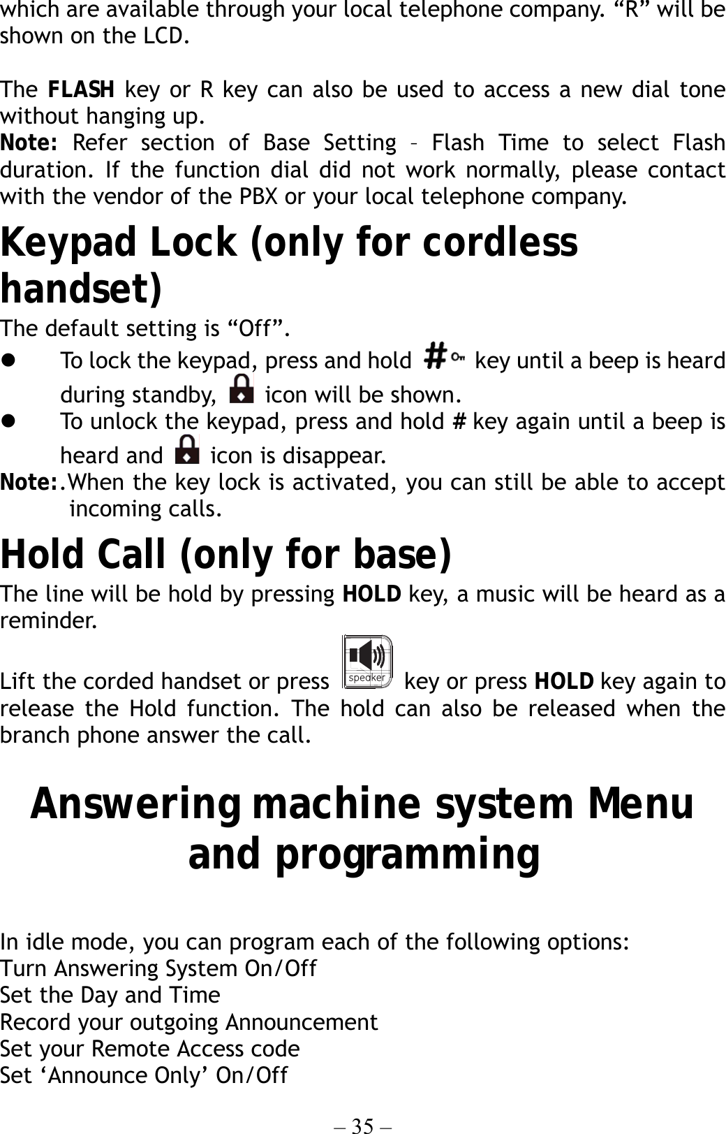 – 35 – which are available through your local telephone company. “R” will be shown on the LCD.  The FLASH key or R key can also be used to access a new dial tone without hanging up. Note:  Refer section of Base Setting – Flash Time to select Flash duration. If the function dial did not work normally, please contact with the vendor of the PBX or your local telephone company. Keypad Lock (only for cordless handset) The default setting is “Off”.   To lock the keypad, press and hold    key until a beep is heard during standby,    icon will be shown.     To unlock the keypad, press and hold # key again until a beep is heard and   icon is disappear. Note:.When the key lock is activated, you can still be able to accept incoming calls. Hold Call (only for base) The line will be hold by pressing HOLD key, a music will be heard as a reminder. Lift the corded handset or press   key or press HOLD key again to release the Hold function. The hold can also be released when the branch phone answer the call.  Answering machine system Menu and programming  In idle mode, you can program each of the following options: Turn Answering System On/Off Set the Day and Time Record your outgoing Announcement Set your Remote Access code Set ‘Announce Only’ On/Off 