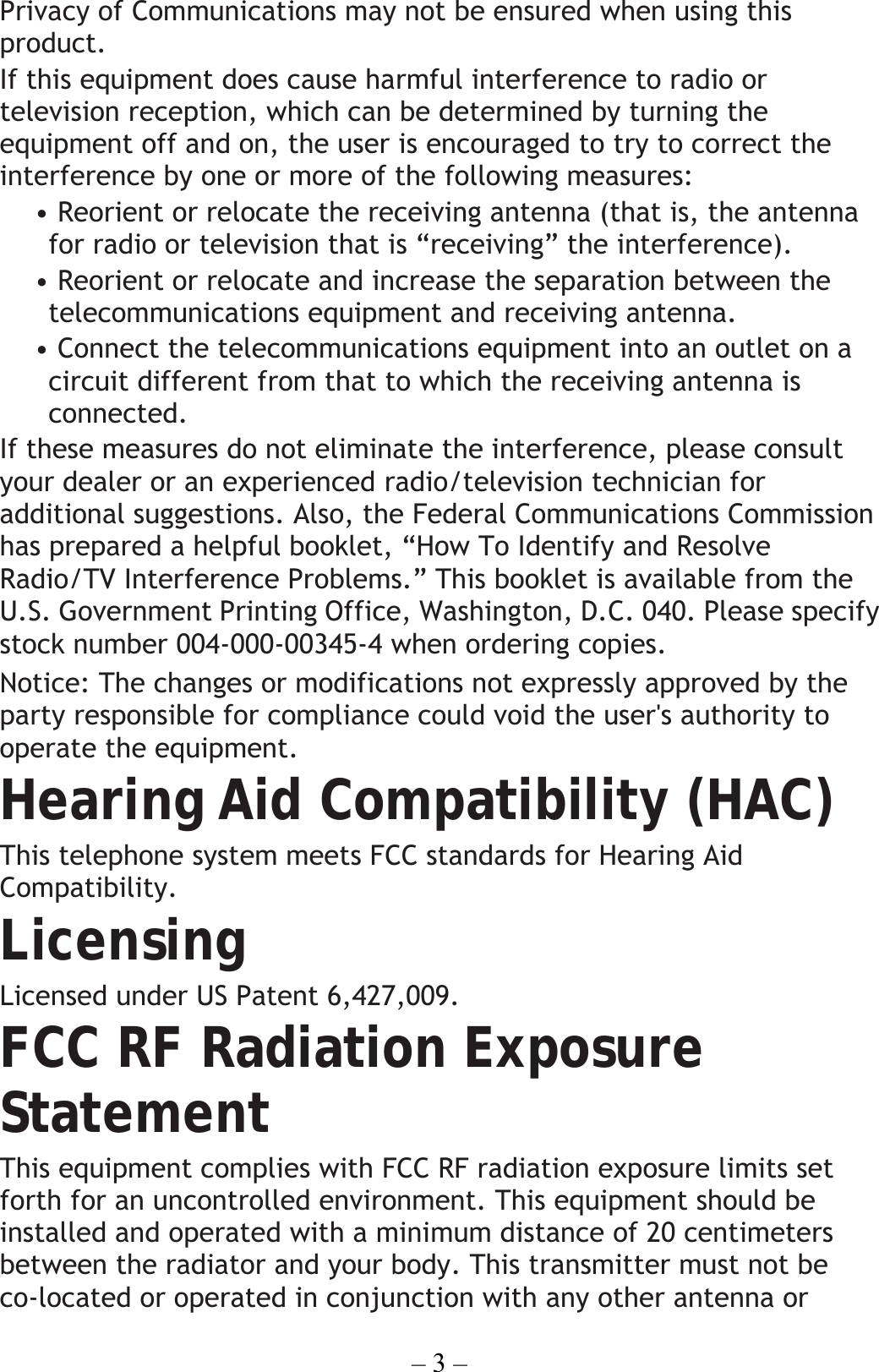 – 3 – Privacy of Communications may not be ensured when using this product. If this equipment does cause harmful interference to radio or television reception, which can be determined by turning the equipment off and on, the user is encouraged to try to correct the interference by one or more of the following measures: • Reorient or relocate the receiving antenna (that is, the antenna for radio or television that is “receiving” the interference). • Reorient or relocate and increase the separation between the telecommunications equipment and receiving antenna. • Connect the telecommunications equipment into an outlet on a circuit different from that to which the receiving antenna is connected. If these measures do not eliminate the interference, please consult your dealer or an experienced radio/television technician for additional suggestions. Also, the Federal Communications Commission has prepared a helpful booklet, “How To Identify and Resolve Radio/TV Interference Problems.” This booklet is available from the U.S. Government Printing Office, Washington, D.C. 040. Please specify stock number 004-000-00345-4 when ordering copies. Notice: The changes or modifications not expressly approved by the party responsible for compliance could void the user&apos;s authority to operate the equipment. Hearing Aid Compatibility (HAC) This telephone system meets FCC standards for Hearing Aid Compatibility. Licensing Licensed under US Patent 6,427,009. FCC RF Radiation Exposure Statement This equipment complies with FCC RF radiation exposure limits set forth for an uncontrolled environment. This equipment should be installed and operated with a minimum distance of 20 centimeters between the radiator and your body. This transmitter must not be co-located or operated in conjunction with any other antenna or 