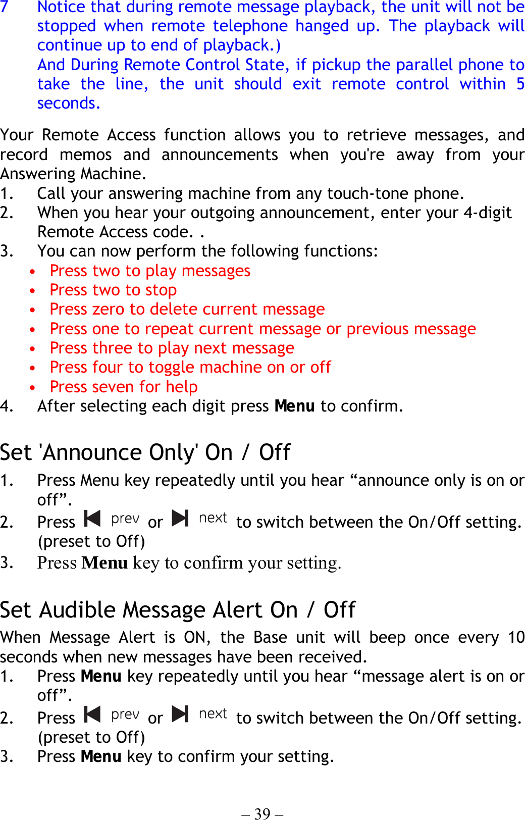 – 39 – 7  Notice that during remote message playback, the unit will not be stopped when remote telephone hanged up. The playback will continue up to end of playback.) And During Remote Control State, if pickup the parallel phone to take the line, the unit should exit remote control within 5 seconds.   Your Remote Access function allows you to retrieve messages, and record memos and announcements when you&apos;re away from your Answering Machine.   1.  Call your answering machine from any touch-tone phone. 2.  When you hear your outgoing announcement, enter your 4-digit Remote Access code. . 3.  You can now perform the following functions: •  Press two to play messages •  Press two to stop •  Press zero to delete current message •  Press one to repeat current message or previous message •  Press three to play next message •  Press four to toggle machine on or off •  Press seven for help 4.  After selecting each digit press Menu to confirm.  Set &apos;Announce Only&apos; On / Off   1.  Press Menu key repeatedly until you hear “announce only is on or off”. 2. Press   or   to switch between the On/Off setting. (preset to Off) 3.  Press Menu key to confirm your setting.   Set Audible Message Alert On / Off When Message Alert is ON, the Base unit will beep once every 10 seconds when new messages have been received.  1. Press Menu key repeatedly until you hear “message alert is on or off”. 2. Press   or   to switch between the On/Off setting. (preset to Off) 3. Press Menu key to confirm your setting. 