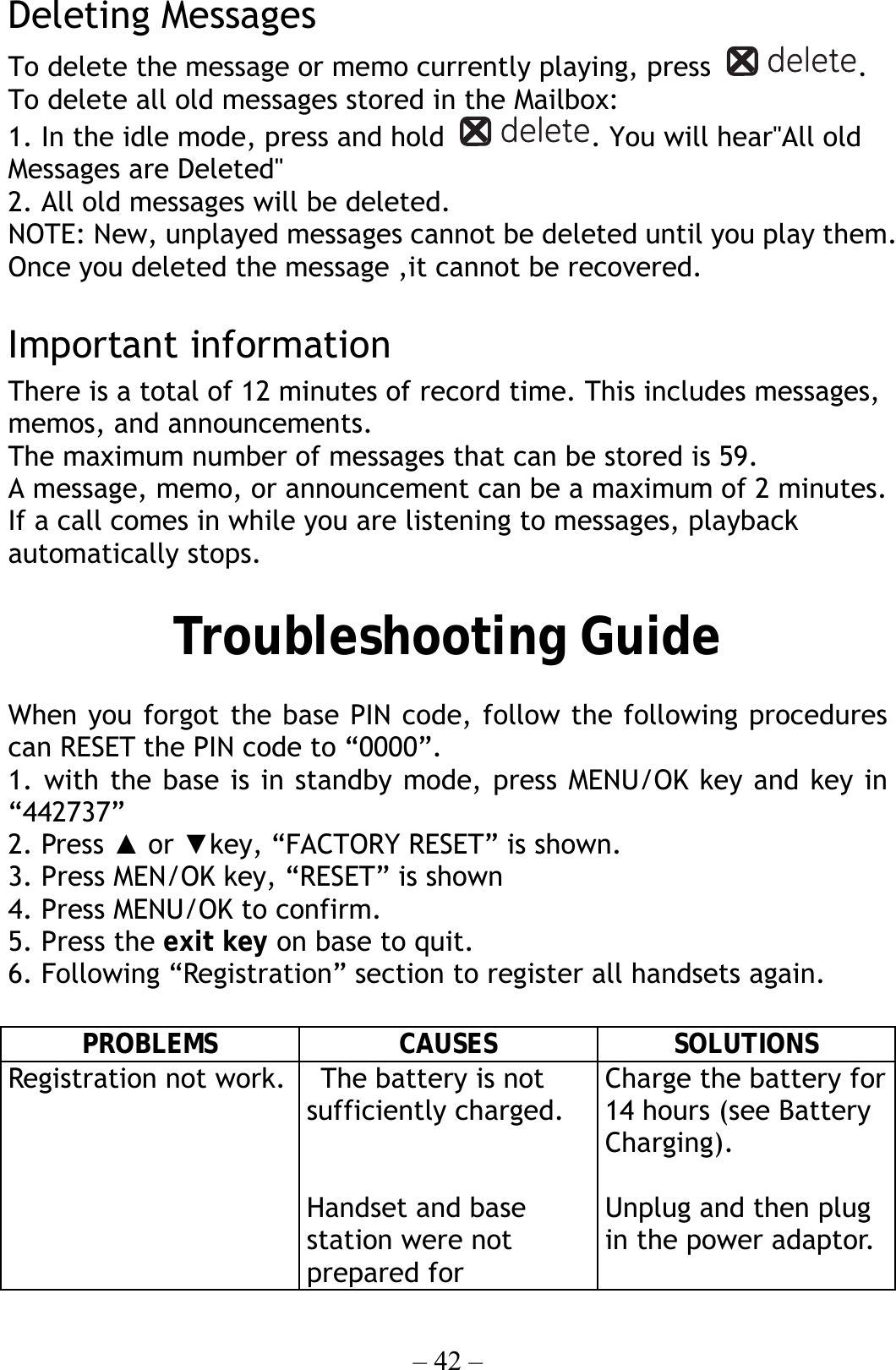 – 42 – Deleting Messages To delete the message or memo currently playing, press  . To delete all old messages stored in the Mailbox: 1. In the idle mode, press and hold  . You will hear&quot;All old Messages are Deleted&quot; 2. All old messages will be deleted. NOTE: New, unplayed messages cannot be deleted until you play them. Once you deleted the message ,it cannot be recovered.  Important information There is a total of 12 minutes of record time. This includes messages, memos, and announcements. The maximum number of messages that can be stored is 59. A message, memo, or announcement can be a maximum of 2 minutes. If a call comes in while you are listening to messages, playback automatically stops.  Troubleshooting Guide  When you forgot the base PIN code, follow the following procedures can RESET the PIN code to “0000”. 1. with the base is in standby mode, press MENU/OK key and key in “442737” 2. Press ▲ or ▼key, “FACTORY RESET” is shown. 3. Press MEN/OK key, “RESET” is shown 4. Press MENU/OK to confirm. 5. Press the exit key on base to quit.     6. Following “Registration” section to register all handsets again.      PROBLEMS CAUSES SOLUTIONS Registration not work.    The battery is not sufficiently charged.   Handset and base station were not prepared for Charge the battery for 14 hours (see Battery Charging).  Unplug and then plug in the power adaptor.  