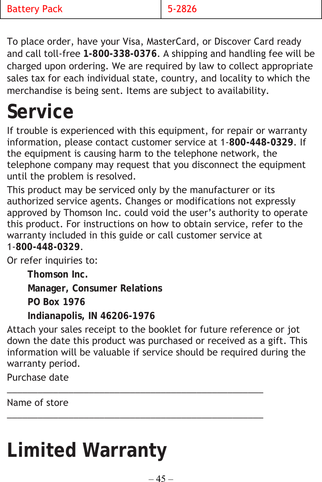 – 45 – Battery Pack  5-2826  To place order, have your Visa, MasterCard, or Discover Card ready and call toll-free 1-800-338-0376. A shipping and handling fee will be charged upon ordering. We are required by law to collect appropriate sales tax for each individual state, country, and locality to which the merchandise is being sent. Items are subject to availability. Service If trouble is experienced with this equipment, for repair or warranty information, please contact customer service at 1-800-448-0329. If the equipment is causing harm to the telephone network, the telephone company may request that you disconnect the equipment until the problem is resolved. This product may be serviced only by the manufacturer or its authorized service agents. Changes or modifications not expressly approved by Thomson Inc. could void the user’s authority to operate this product. For instructions on how to obtain service, refer to the warranty included in this guide or call customer service at 1-800-448-0329. Or refer inquiries to: Thomson Inc. Manager, Consumer Relations PO Box 1976 Indianapolis, IN 46206-1976 Attach your sales receipt to the booklet for future reference or jot down the date this product was purchased or received as a gift. This information will be valuable if service should be required during the warranty period. Purchase date __________________________________________________  Name of store __________________________________________________  Limited Warranty 