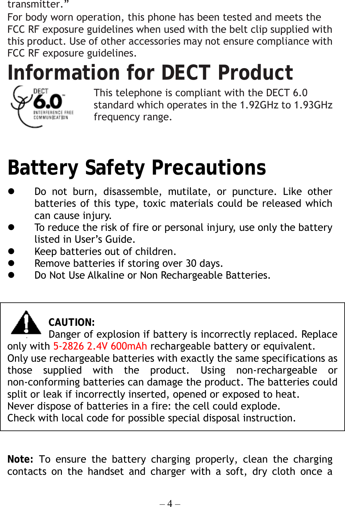 – 4 – transmitter.” For body worn operation, this phone has been tested and meets the FCC RF exposure guidelines when used with the belt clip supplied with this product. Use of other accessories may not ensure compliance with FCC RF exposure guidelines. Information for DECT Product This telephone is compliant with the DECT 6.0 standard which operates in the 1.92GHz to 1.93GHz frequency range.  Battery Safety Precautions            Do not burn, disassemble, mutilate, or puncture. Like other batteries of this type, toxic materials could be released which can cause injury.   To reduce the risk of fire or personal injury, use only the battery listed in User’s Guide.   Keep batteries out of children.   Remove batteries if storing over 30 days.   Do Not Use Alkaline or Non Rechargeable Batteries.   CAUTION: Danger of explosion if battery is incorrectly replaced. Replace only with 5-2826 2.4V 600mAh rechargeable battery or equivalent. Only use rechargeable batteries with exactly the same specifications as those supplied with the product. Using non-rechargeable or non-conforming batteries can damage the product. The batteries could split or leak if incorrectly inserted, opened or exposed to heat. Never dispose of batteries in a fire: the cell could explode. Check with local code for possible special disposal instruction.  Note: To ensure the battery charging properly, clean the charging contacts on the handset and charger with a soft, dry cloth once a 